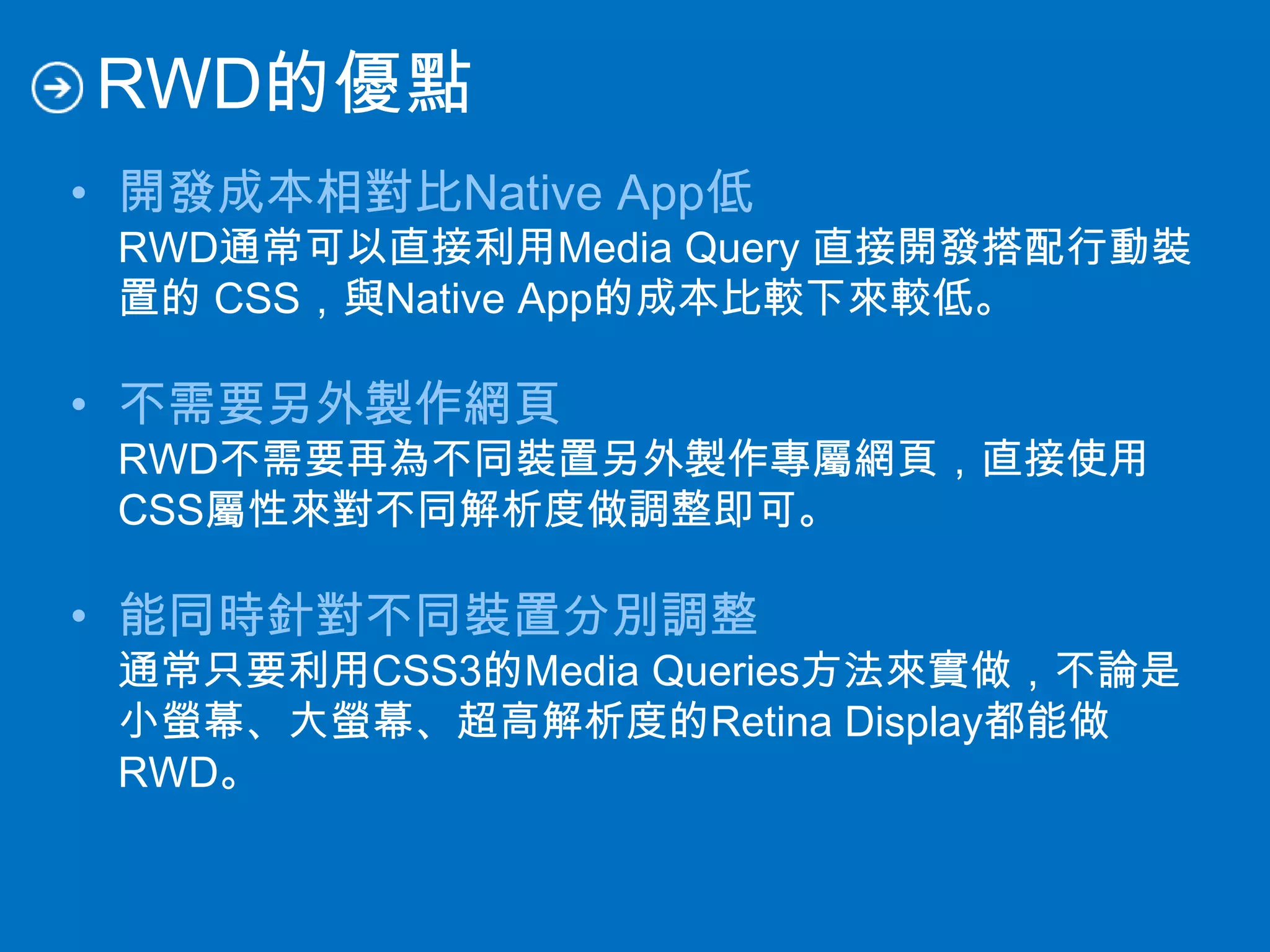 RWD的優點
• 開發成本相對比Native App低
RWD通常可以直接利用Media Query 直接開發搭配行動裝
置的 CSS，與Native App的成本比較下來較低。
• 不需要另外製作網頁
RWD不需要再為不同裝置另外製作專屬網頁，直接使用
CSS屬性來對不同解析度做調整即可。
• 能同時針對不同裝置分別調整
通常只要利用CSS3的Media Queries方法來實做，不論是
小螢幕、大螢幕、超高解析度的Retina Display都能做
RWD。
 
