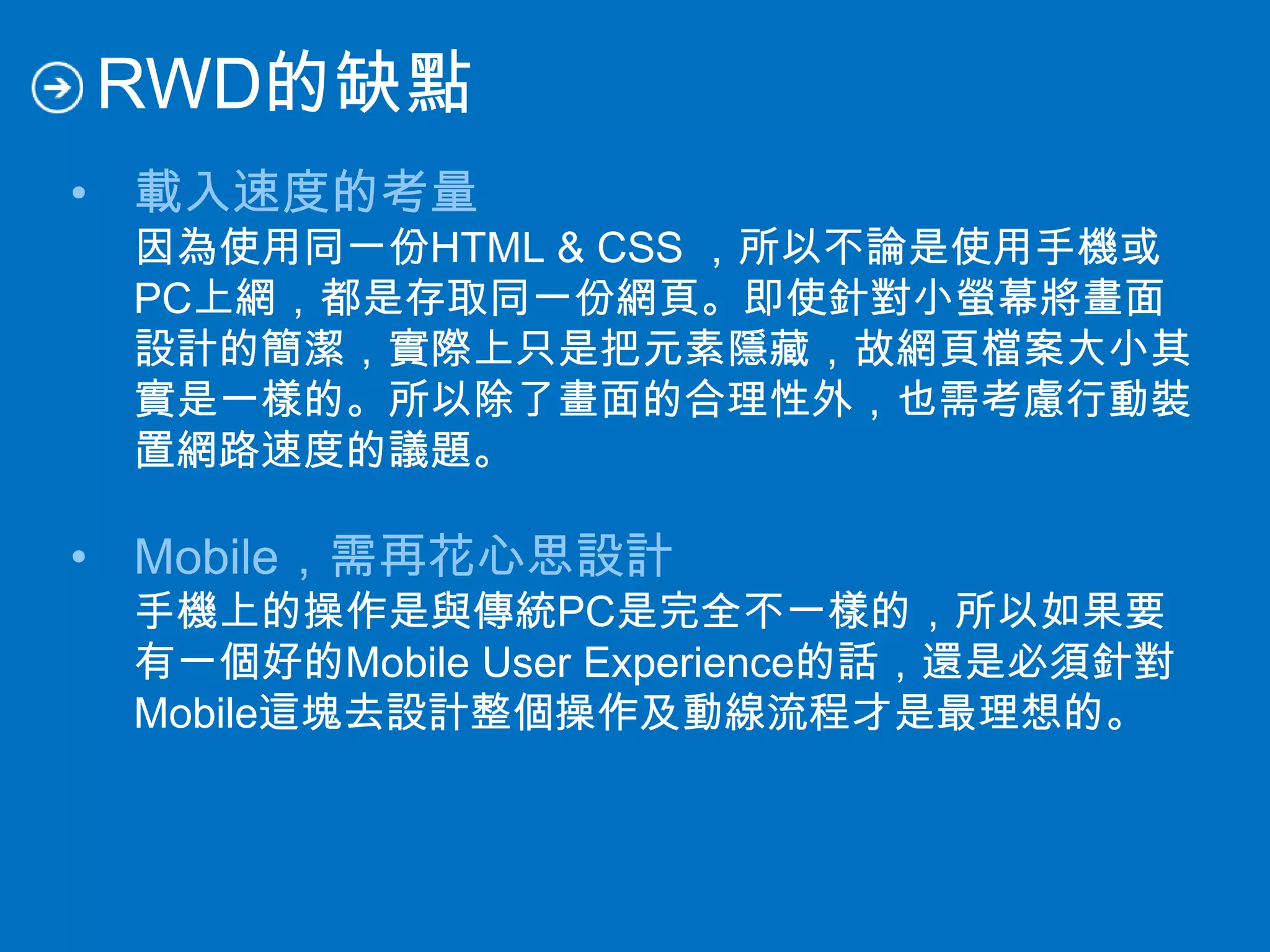 RWD的缺點
• 載入速度的考量
因為使用同一份HTML & CSS ，所以不論是使用手機或
PC上網，都是存取同一份網頁。即使針對小螢幕將畫面
設計的簡潔，實際上只是把元素隱藏，故網頁檔案大小其
實是一樣的。所以除了畫面的合理性外，也需考慮行動裝
置網路速度的議題。
• Mobile，需再花心思設計
手機上的操作是與傳統PC是完全不一樣的，所以如果要
有一個好的Mobile User Experience的話，還是必須針對
Mobile這塊去設計整個操作及動線流程才是最理想的。
 