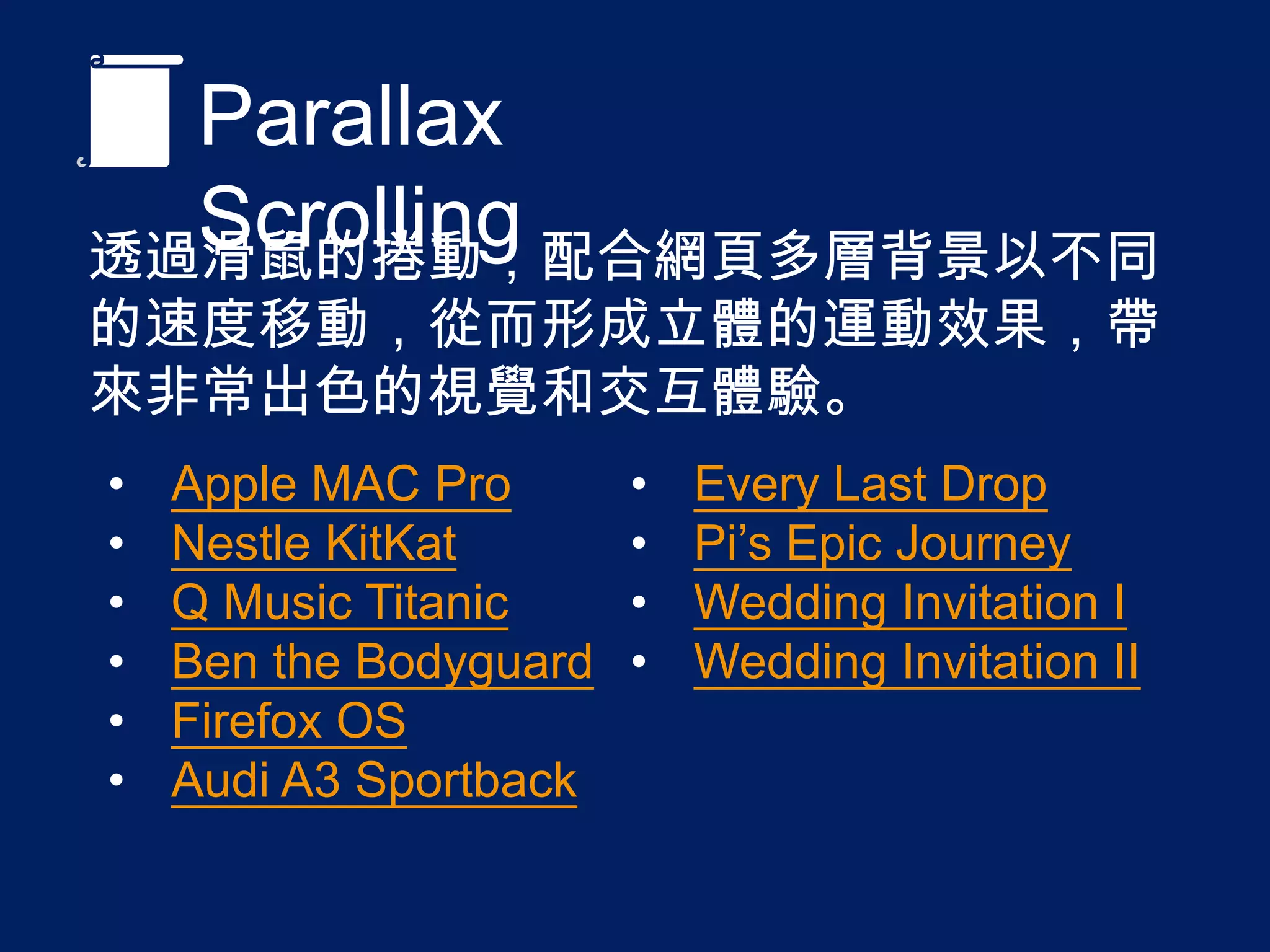 Parallax Scrolling
透過滑鼠的捲動，配合網頁多層背景以不同的速度
移動，從而形成立體的運動效果，帶來非常出色的
視覺和交互體驗。
• Apple MAC Pro
• Nestle KitKat
• Q Music Titanic
• Ben the Bodyguard
• Firefox OS
• Audi A3 Sportback
• Every Last Drop
• Pi’s Epic Journey
• Wedding Invitation I
• Wedding Invitation II
 