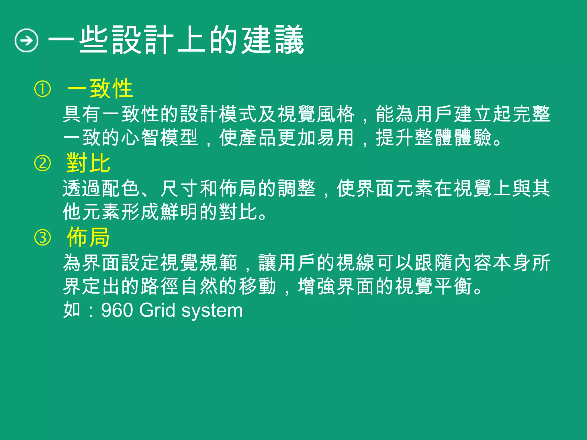  一致性
具有一致性的設計模式及視覺風格，能為用戶建立起完整
一致的心智模型，使產品更加易用，提升整體體驗。
 對比
透過配色、尺寸和佈局的調整，使界面元素在視覺上與其
他元素形成鮮明的對比。
 佈局
為界面設定視覺規範，讓用戶的視線可以跟隨內容本身所
界定出的路徑自然的移動，增強界面的視覺平衡。
如：960 Grid system
一些設計上的建議
 