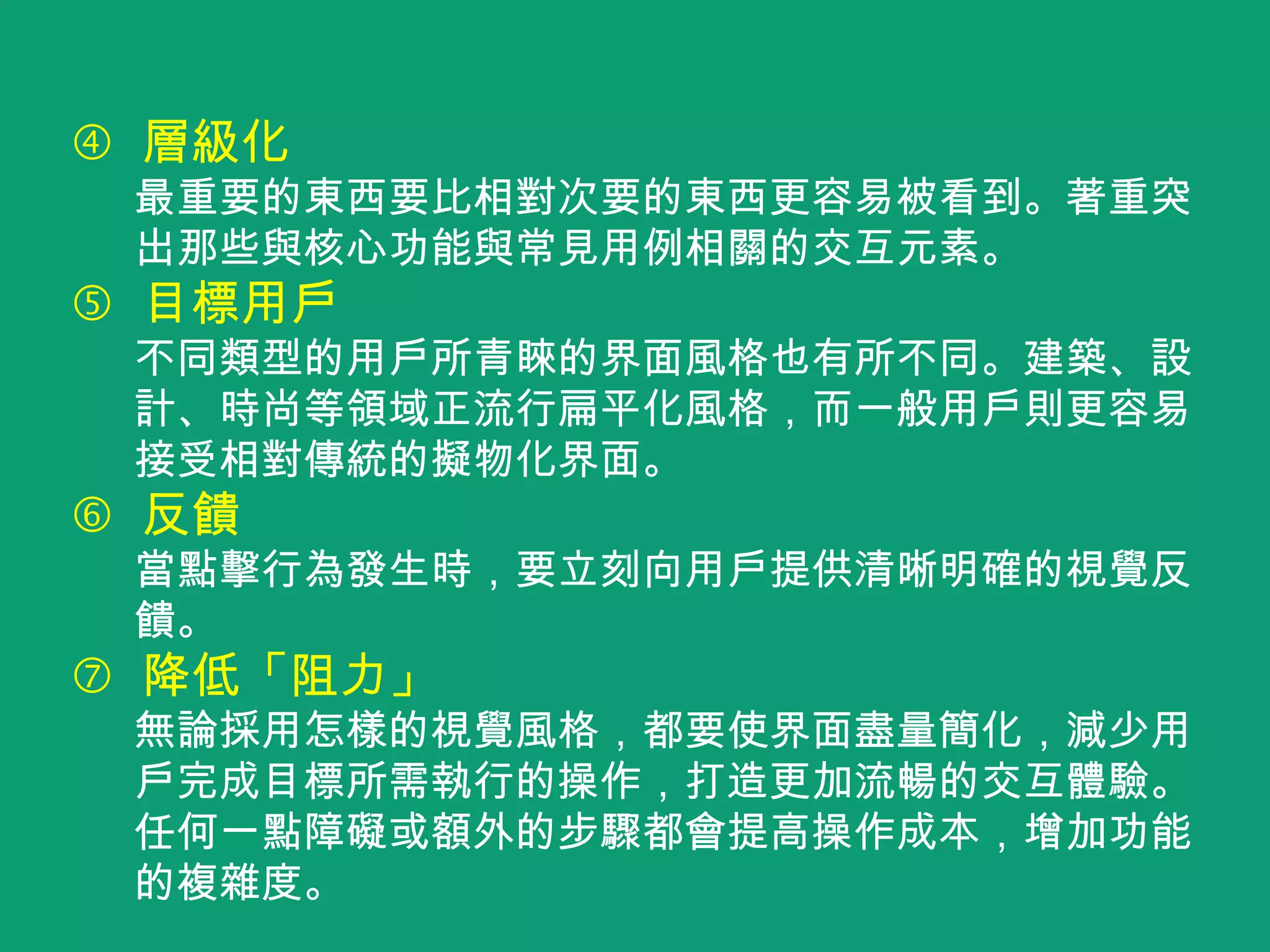 層級化
最重要的東西要比相對次要的東西更容易被看到。著重突
出那些與核心功能與常見用例相關的交互元素。
 目標用戶
不同類型的用戶所青睞的界面風格也有所不同。建築、設
計、時尚等領域正流行扁平化風格，而一般用戶則更容易
接受相對傳統的擬物化界面。
 反饋
當點擊行為發生時，要立刻向用戶提供清晰明確的視覺反
饋。
 降低「阻力」
無論採用怎樣的視覺風格，都要使界面盡量簡化，減少用
戶完成目標所需執行的操作，打造更加流暢的交互體驗。
任何一點障礙或額外的步驟都會提高操作成本，增加功能
的複雜度。
 