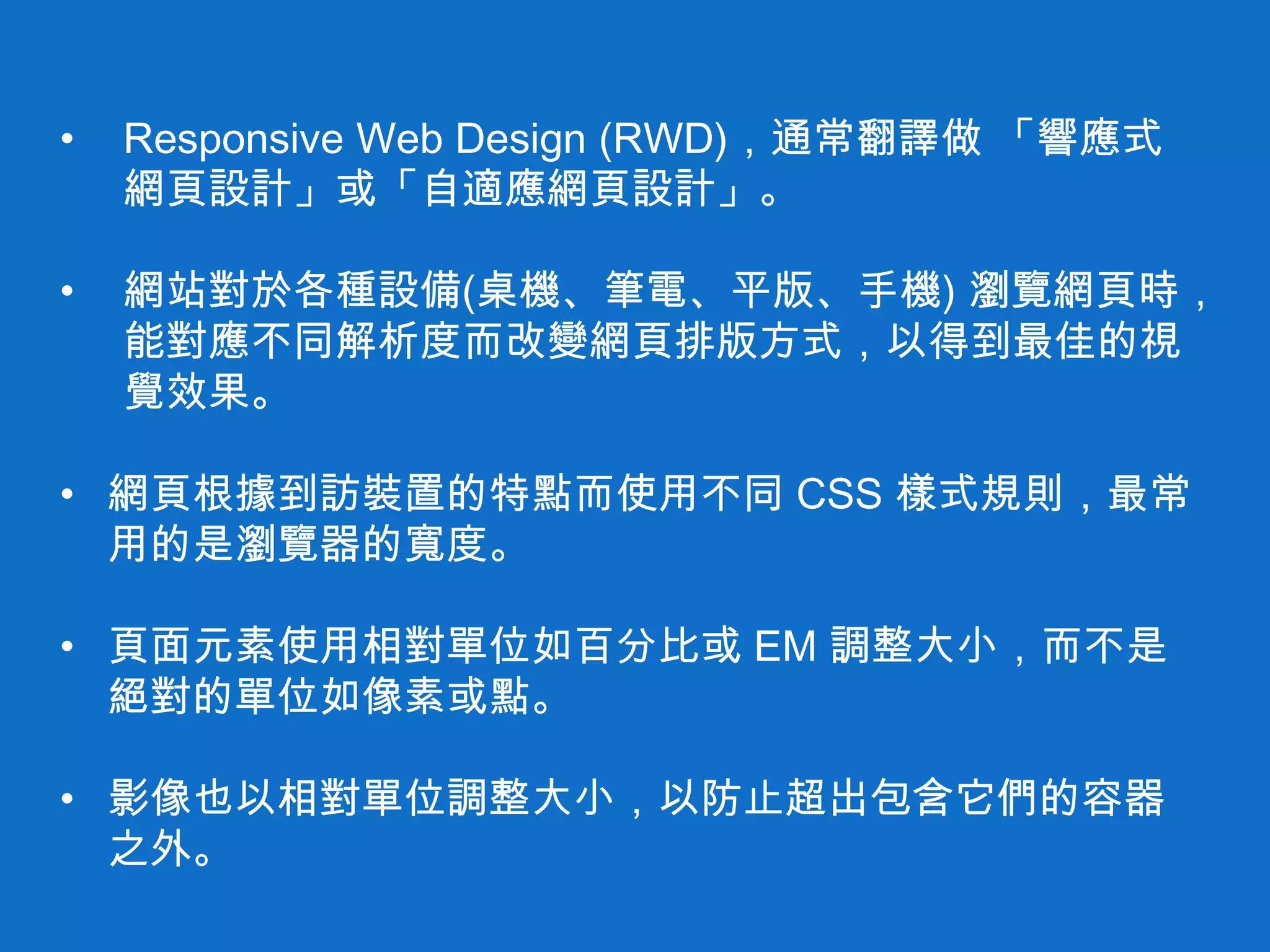 • Responsive Web Design (RWD)，通常翻譯做 「響應式
網頁設計」或「自適應網頁設計」。
• 網站對於各種設備(桌機、筆電、平版、手機) 瀏覽網頁時，
能對應不同解析度而改變網頁排版方式，以得到最佳的視
覺效果。
• 網頁根據到訪裝置的特點而使用不同 CSS 樣式規則，最常
用的是瀏覽器的寬度。
• 頁面元素使用相對單位如百分比或 EM 調整大小，而不是
絕對的單位如像素或點。
• 影像也以相對單位調整大小，以防止超出包含它們的容器
之外。
 