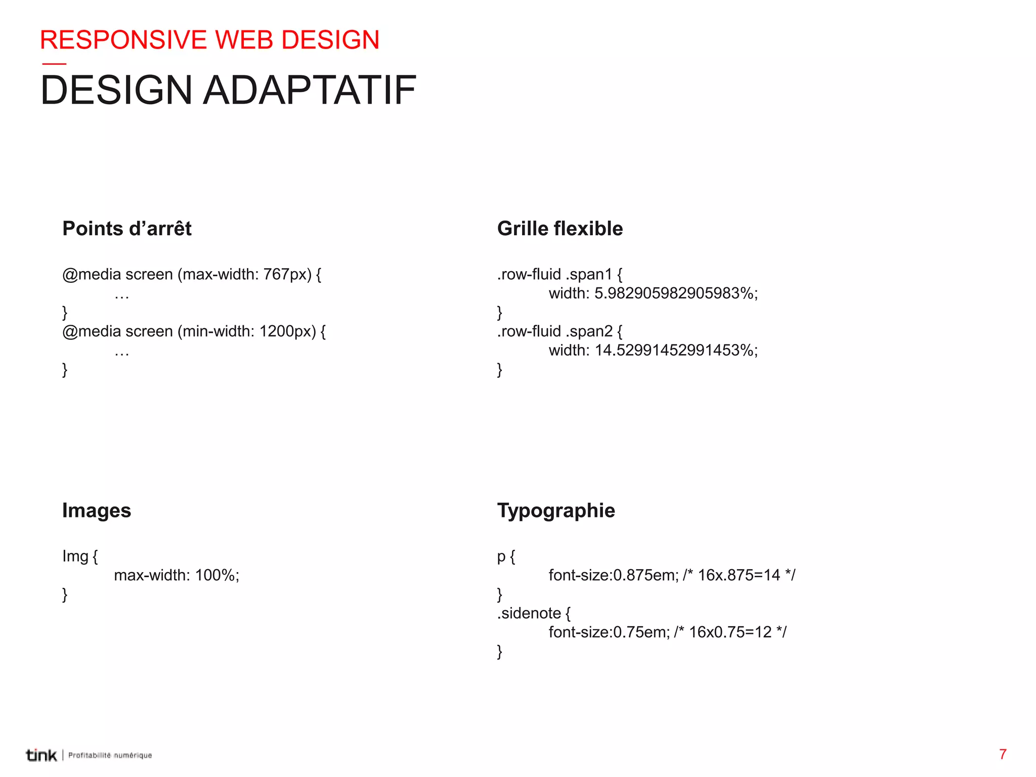 RESPONSIVE WEB DESIGN

DESIGN ADAPTATIF

Points d’arrêt

Grille flexible

@media screen (max-width: 767px) {
…
}
@media screen (min-width: 1200px) {
…
}

.row-fluid .span1 {
width: 5.982905982905983%;
}
.row-fluid .span2 {
width: 14.52991452991453%;
}

Images

Typographie

Img {

p{

max-width: 100%;
}

font-size:0.875em; /* 16x.875=14 */
}
.sidenote {
font-size:0.75em; /* 16x0.75=12 */
}

7

 