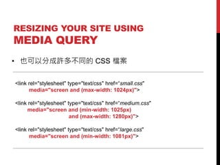 RESIZING YOUR SITE USING

MEDIA QUERY

? ҲԷֳS಻ͬ CSS n
<link rel="stylesheet" type="text/css" href=small.css"
media="screen and (max-width: 1024px)">
<link rel="stylesheet" type="text/css" href=medium.css"
media="screen and (min-width: 1025px)
and (max-width: 1280px)">
<link rel="stylesheet" type="text/css" href=large.css"
media="screen and (min-width: 1081px)">

 