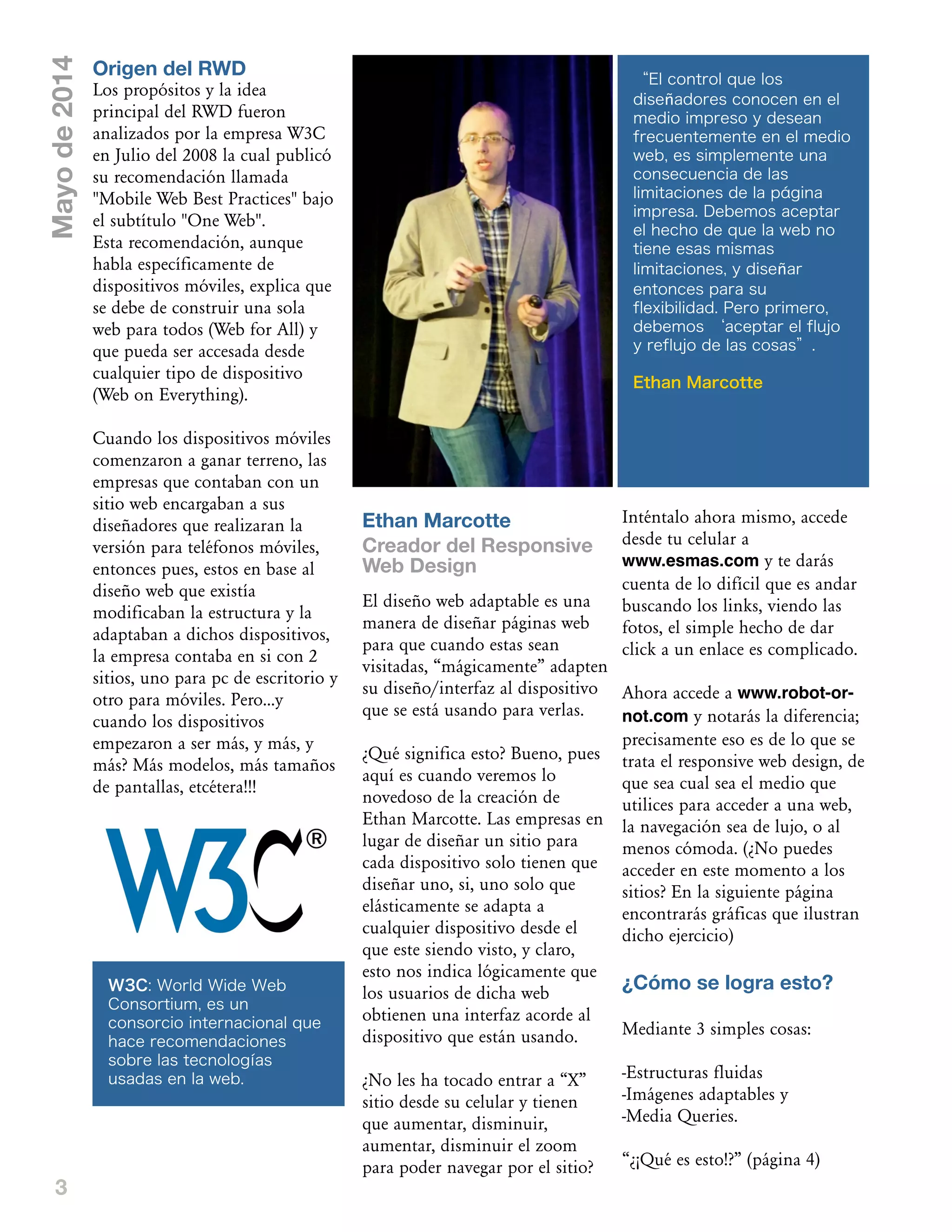 3
Mayode2014
Ethan Marcotte
Creador del Responsive
Web Design
El diseño web adaptable es una
manera de diseñar páginas web
para que cuando estas sean
visitadas, „mágicamente‰ adapten
su diseño/interfaz al dispositivo
que se está usando para verlas.
œQué significa esto? Bueno, pues
aquí es cuando veremos lo
novedoso de la creación de
Ethan Marcotte. Las empresas en
lugar de diseñar un sitio para
cada dispositivo solo tienen que
diseñar uno, si, uno solo que
elásticamente se adapta a
cualquier dispositivo desde el
que este siendo visto, y claro,
esto nos indica lógicamente que
los usuarios de dicha web
obtienen una interfaz acorde al
dispositivo que están usando.
œNo les ha tocado entrar a „X‰
sitio desde su celular y tienen
que aumentar, disminuir,
aumentar, disminuir el zoom
para poder navegar por el sitio?
Inténtalo ahora mismo, accede
desde tu celular a
www.esmas.com y te darás
cuenta de lo difícil que es andar
buscando los links, viendo las
fotos, el simple hecho de dar
click a un enlace es complicado.
Ahora accede a www.robot-or-
not.com y notarás la diferencia;
precisamente eso es de lo que se
trata el responsive web design, de
que sea cual sea el medio que
utilices para acceder a una web,
la navegación sea de lujo, o al
menos cómoda. (œNo puedes
acceder en este momento a los
sitios? En la siguiente página
encontrarás gráficas que ilustran
dicho ejercicio)
¿Cómo se logra esto?
Mediante 3 simples cosas:
-Estructuras fluidas
-Imágenes adaptables y
-Media Queries.
„œ–Qué es esto!?‰ (página 4)
Origen del RWD
Los propósitos y la idea
principal del RWD fueron
analizados por la empresa W3C
en Julio del 2008 la cual publicó
su recomendación llamada
"Mobile Web Best Practices" bajo
el subtítulo "One Web".
Esta recomendación, aunque
habla específicamente de
dispositivos móviles, explica que
se debe de construir una sola
web para todos (Web for All) y
que pueda ser accesada desde
cualquier tipo de dispositivo
(Web on Everything).
Cuando los dispositivos móviles
comenzaron a ganar terreno, las
empresas que contaban con un
sitio web encargaban a sus
diseñadores que realizaran la
versión para teléfonos móviles,
entonces pues, estos en base al
diseño web que existía
modificaban la estructura y la
adaptaban a dichos dispositivos,
la empresa contaba en si con 2
sitios, uno para pc de escritorio y
otro para móviles. Pero...y
cuando los dispositivos
empezaron a ser más, y más, y
más? Más modelos, más tamaños
de pantallas, etcétera!!!
“El control que los
diseñadores conocen en el
medio impreso y desean
frecuentemente en el medio
web, es simplemente una
consecuencia de las
limitaciones de la página
impresa. Debemos aceptar
el hecho de que la web no
tiene esas mismas
limitaciones, y diseñar
entonces para su
flexibilidad. Pero primero,
debemos ‘aceptar el flujo
y reflujo de las cosas”.
Ethan Marcotte
W3C: World Wide Web
Consortium, es un
consorcio internacional que
hace recomendaciones
sobre las tecnologías
usadas en la web.
 