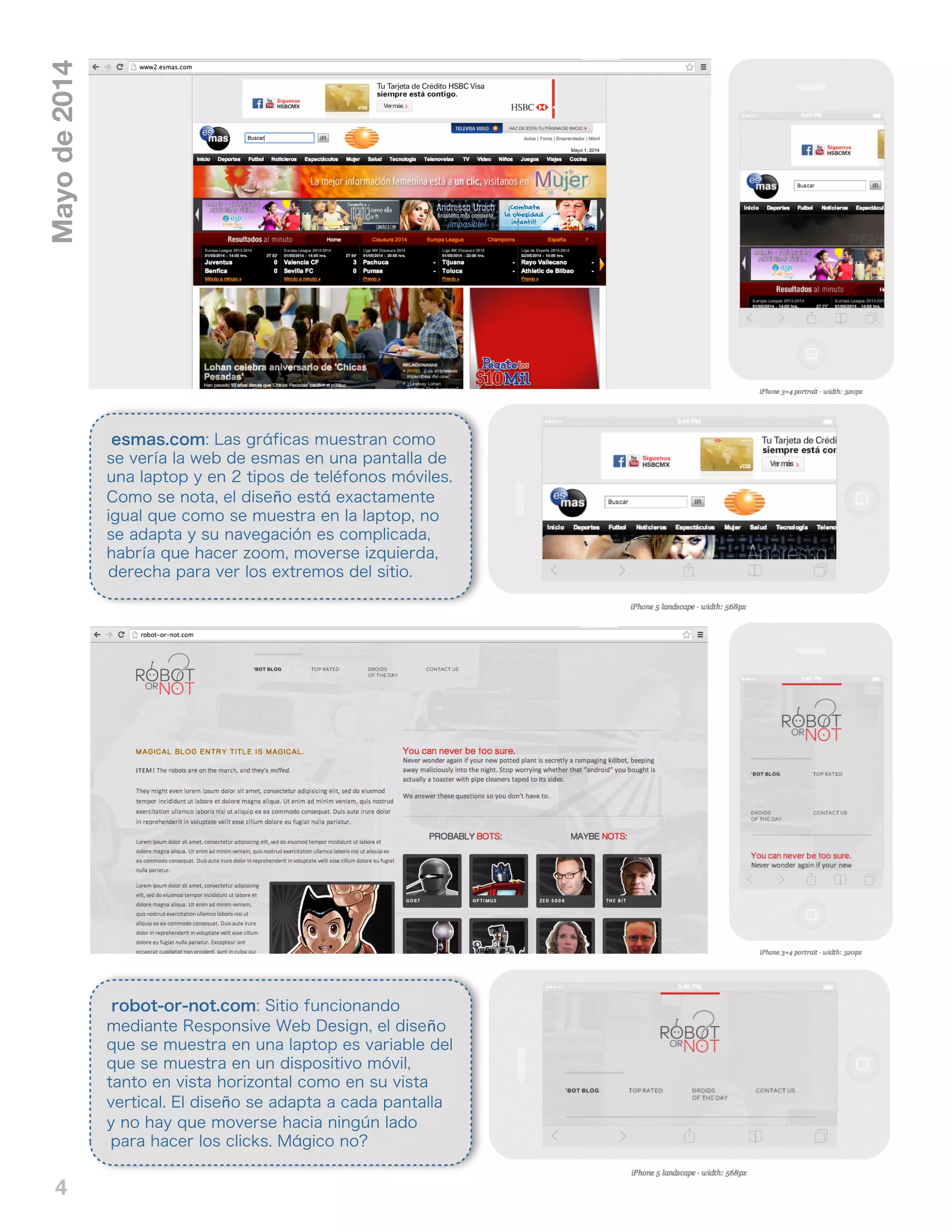 4
Mayode2014
esmas.com: Las gráficas muestran como
se vería la web de esmas en una pantalla de
una laptop y en 2 tipos de teléfonos móviles.
Como se nota, el diseño está exactamente
igual que como se muestra en la laptop, no
se adapta y su navegación es complicada,
habría que hacer zoom, moverse izquierda,
derecha para ver los extremos del sitio.
robot-or-not.com: Sitio funcionando
mediante Responsive Web Design, el diseño
que se muestra en una laptop es variable del
que se muestra en un dispositivo móvil,
tanto en vista horizontal como en su vista
vertical. El diseño se adapta a cada pantalla
y no hay que moverse hacia ningún lado
para hacer los clicks. Mágico no?
 