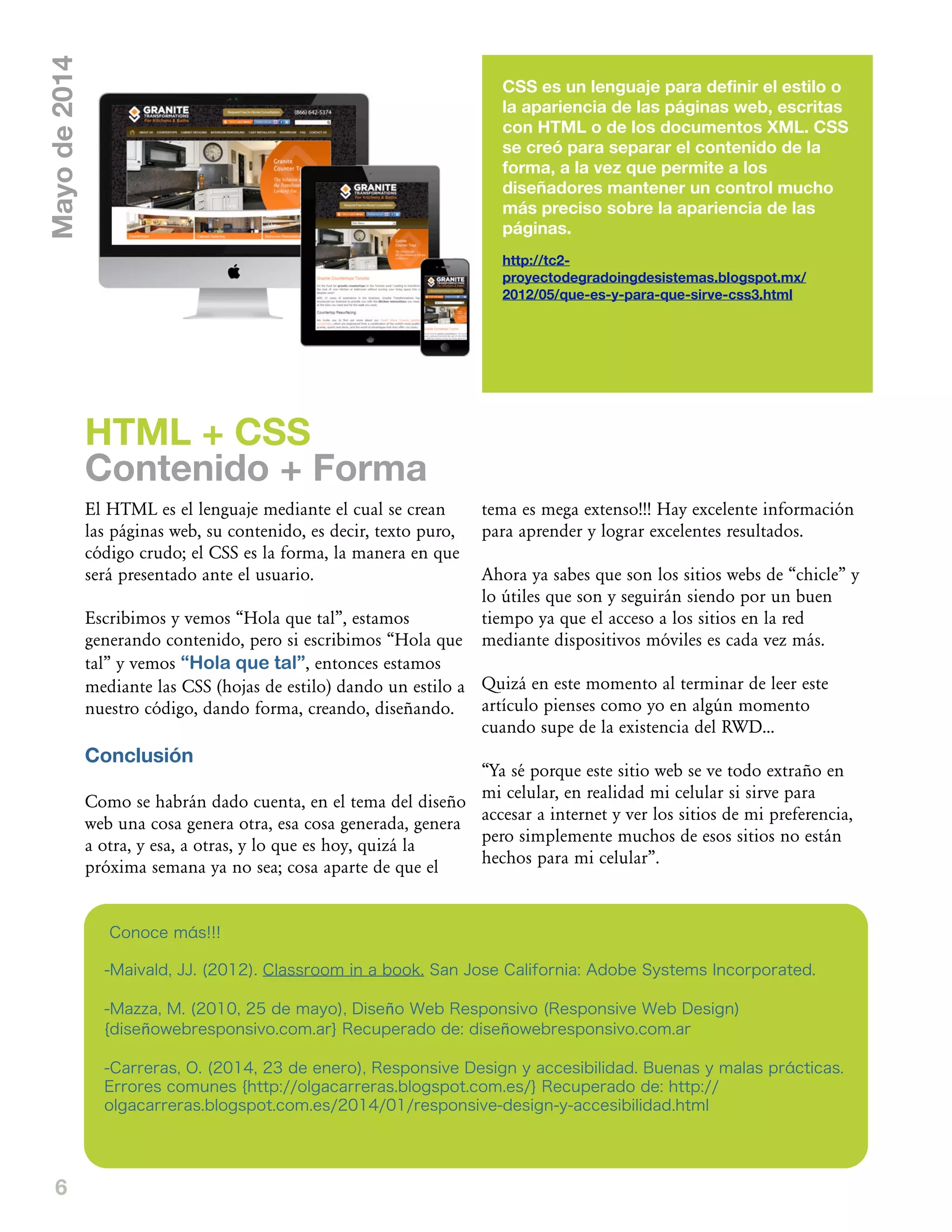 6
CSS es un lenguaje para definir el estilo o
la apariencia de las páginas web, escritas
con HTML o de los documentos XML. CSS
se creó para separar el contenido de la
forma, a la vez que permite a los
diseñadores mantener un control mucho
más preciso sobre la apariencia de las
páginas.
http://tc2-
proyectodegradoingdesistemas.blogspot.mx/
2012/05/que-es-y-para-que-sirve-css3.html
El HTML es el lenguaje mediante el cual se crean
las páginas web, su contenido, es decir, texto puro,
código crudo; el CSS es la forma, la manera en que
será presentado ante el usuario.
Escribimos y vemos „Hola que tal‰, estamos
generando contenido, pero si escribimos „Hola que
tal‰ y vemos “Hola que tal”, entonces estamos
mediante las CSS (hojas de estilo) dando un estilo a
nuestro código, dando forma, creando, diseñando.
Conclusión
Como se habrán dado cuenta, en el tema del diseño
web una cosa genera otra, esa cosa generada, genera
a otra, y esa, a otras, y lo que es hoy, quizá la
próxima semana ya no sea; cosa aparte de que el
tema es mega extenso!!! Hay excelente información
para aprender y lograr excelentes resultados.
Ahora ya sabes que son los sitios webs de „chicle‰ y
lo útiles que son y seguirán siendo por un buen
tiempo ya que el acceso a los sitios en la red
mediante dispositivos móviles es cada vez más.
Quizá en este momento al terminar de leer este
artículo pienses como yo en algún momento
cuando supe de la existencia del RWD...
„Ya sé porque este sitio web se ve todo extraño en
mi celular, en realidad mi celular si sirve para
accesar a internet y ver los sitios de mi preferencia,
pero simplemente muchos de esos sitios no están
hechos para mi celular‰.
HTML + CSS
Contenido + Forma
Mayode2014
Conoce más!!!
-Maivald, JJ. (2012). Classroom in a book. San Jose California: Adobe Systems Incorporated.
-Mazza, M. (2010, 25 de mayo), Diseño Web Responsivo (Responsive Web Design)
{diseñowebresponsivo.com.ar} Recuperado de: diseñowebresponsivo.com.ar
-Carreras, O. (2014, 23 de enero), Responsive Design y accesibilidad. Buenas y malas prácticas.
Errores comunes {http://olgacarreras.blogspot.com.es/} Recuperado de: http://
olgacarreras.blogspot.com.es/2014/01/responsive-design-y-accesibilidad.html
 