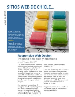 2
Responsive Web Design
Páginas flexibles y elásticas
por Sergio Thompson - DSG - BUAP
Y así prácticamente funcionan hoy en día,
como una goma de mascar, los sitios web
que son elaborados con la finalidad de
estirarse y encogerse, según sea la
necesidad respecto al dispositivo en el que
se visualicen. Aunque en el presente la
cantidad de sitios flexibles es notable, aún
hay muchísimos que siguen funcionando
de manera convencional, más adelante se
entenderá mejor el porque el estirarse y
encogerse.
Pero empecemos por mencionar el
principal motivo de este artículo: platicar
de la manera más habitual posible,
respecto a los maravillosos beneficios y
magníficas propiedades del Diseño Web
Adaptable, Diseño Web Responsivo o lo
que es lo mismo, el Responsive Web
Design (RWD).
Como bien sabemos hoy en día el acceso a
internet se ha vuelto casi una necesidad
primaria, al menos para muchas personas,
estar sin internet es casi como estar sin luz
por las noches. Desde un móvil, una
tableta, una lap, una pc de escritorio,
desde donde se pueda!!! Hay que revisar el
facebook, el twitter, las noticias, los
eventos, etc, etc, etc...
Y es precisamente ahí, en esa necesidad de
accesar desde donde sea, donde surge la
importancia del RWD.
SITIOS WEB DE CHICLE...
Chicle: La goma de
mascar, comúnmente
conocida como chicle, es
una goma masticable con
diversos sabores y
colores. De consistencia
elástica.
Adobe Dreamweaver:
Un muy buen software
para diseño web, que
anteriormente pertenecía
a la compañía
Macromedia.
Mayode2014
 