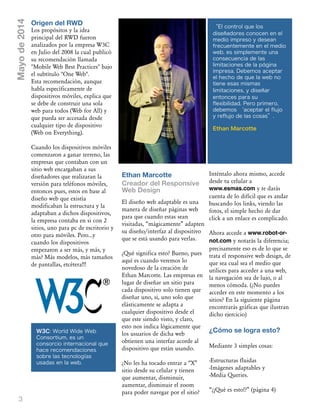 3
Mayode2014
Ethan Marcotte
Creador del Responsive
Web Design
El diseño web adaptable es una
manera de diseñar páginas web
para que cuando estas sean
visitadas, „mágicamente‰ adapten
su diseño/interfaz al dispositivo
que se está usando para verlas.
œQué significa esto? Bueno, pues
aquí es cuando veremos lo
novedoso de la creación de
Ethan Marcotte. Las empresas en
lugar de diseñar un sitio para
cada dispositivo solo tienen que
diseñar uno, si, uno solo que
elásticamente se adapta a
cualquier dispositivo desde el
que este siendo visto, y claro,
esto nos indica lógicamente que
los usuarios de dicha web
obtienen una interfaz acorde al
dispositivo que están usando.
œNo les ha tocado entrar a „X‰
sitio desde su celular y tienen
que aumentar, disminuir,
aumentar, disminuir el zoom
para poder navegar por el sitio?
Inténtalo ahora mismo, accede
desde tu celular a
www.esmas.com y te darás
cuenta de lo difícil que es andar
buscando los links, viendo las
fotos, el simple hecho de dar
click a un enlace es complicado.
Ahora accede a www.robot-or-
not.com y notarás la diferencia;
precisamente eso es de lo que se
trata el responsive web design, de
que sea cual sea el medio que
utilices para acceder a una web,
la navegación sea de lujo, o al
menos cómoda. (œNo puedes
acceder en este momento a los
sitios? En la siguiente página
encontrarás gráficas que ilustran
dicho ejercicio)
¿Cómo se logra esto?
Mediante 3 simples cosas:
-Estructuras fluidas
-Imágenes adaptables y
-Media Queries.
„œ–Qué es esto!?‰ (página 4)
Origen del RWD
Los propósitos y la idea
principal del RWD fueron
analizados por la empresa W3C
en Julio del 2008 la cual publicó
su recomendación llamada
"Mobile Web Best Practices" bajo
el subtítulo "One Web".
Esta recomendación, aunque
habla específicamente de
dispositivos móviles, explica que
se debe de construir una sola
web para todos (Web for All) y
que pueda ser accesada desde
cualquier tipo de dispositivo
(Web on Everything).
Cuando los dispositivos móviles
comenzaron a ganar terreno, las
empresas que contaban con un
sitio web encargaban a sus
diseñadores que realizaran la
versión para teléfonos móviles,
entonces pues, estos en base al
diseño web que existía
modificaban la estructura y la
adaptaban a dichos dispositivos,
la empresa contaba en si con 2
sitios, uno para pc de escritorio y
otro para móviles. Pero...y
cuando los dispositivos
empezaron a ser más, y más, y
más? Más modelos, más tamaños
de pantallas, etcétera!!!
“El control que los
diseñadores conocen en el
medio impreso y desean
frecuentemente en el medio
web, es simplemente una
consecuencia de las
limitaciones de la página
impresa. Debemos aceptar
el hecho de que la web no
tiene esas mismas
limitaciones, y diseñar
entonces para su
flexibilidad. Pero primero,
debemos ‘aceptar el flujo
y reflujo de las cosas”.
Ethan Marcotte
W3C: World Wide Web
Consortium, es un
consorcio internacional que
hace recomendaciones
sobre las tecnologías
usadas en la web.
 