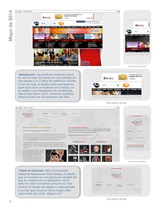 4
Mayode2014
esmas.com: Las gráficas muestran como
se vería la web de esmas en una pantalla de
una laptop y en 2 tipos de teléfonos móviles.
Como se nota, el diseño está exactamente
igual que como se muestra en la laptop, no
se adapta y su navegación es complicada,
habría que hacer zoom, moverse izquierda,
derecha para ver los extremos del sitio.
robot-or-not.com: Sitio funcionando
mediante Responsive Web Design, el diseño
que se muestra en una laptop es variable del
que se muestra en un dispositivo móvil,
tanto en vista horizontal como en su vista
vertical. El diseño se adapta a cada pantalla
y no hay que moverse hacia ningún lado
para hacer los clicks. Mágico no?
 