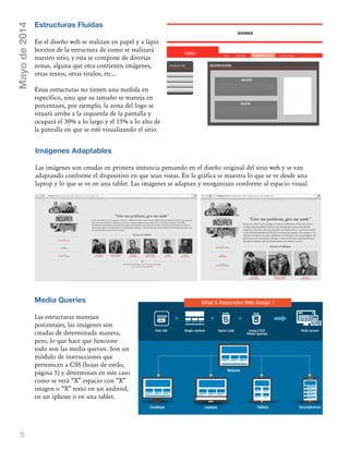 5
Estructuras Fluidas
En el diseño web se realizan en papel y a lápiz
bocetos de la estructura de como se realizará
nuestro sitio, y esta se compone de diversas
zonas, alguna que otra contienen imágenes,
otras textos, otras titulos, etc...
Estas estructuras no tienen una medida en
específico, sino que su tamaño se maneja en
porcentajes, por ejemplo, la zona del logo se
situará arriba a la izquierda de la pantalla y
ocupará el 30% a lo largo y el 15% a lo alto de
la pantalla en que se esté visualizando el sitio.
Mayode2014
Imágenes Adaptables
Las imágenes son creadas en primera instancia pensando en el diseño original del sitio web y se van
adaptando conforme el dispositivo en que sean vistas. En la gráfica se muestra lo que se ve desde una
laptop y lo que se ve en una tablet. Las imágenes se adaptan y reorganizan conforme al espacio visual.
Media Queries
Las estructuras manejan
porcentajes, las imágenes son
creadas de determinada manera,
pero, lo que hace que funcione
todo son las media queries. Son un
módulo de instrucciones que
pertenecen a CSS (hojas de estilo,
página 5) y determinan en este caso
como se verá „X‰ espacio con „X‰
imagen o „X‰ texto en un android,
en un iphone o en una tablet.
 
