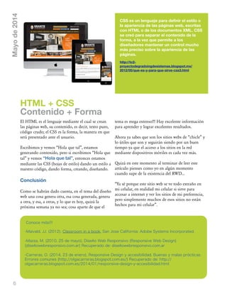 6
CSS es un lenguaje para definir el estilo o
la apariencia de las páginas web, escritas
con HTML o de los documentos XML. CSS
se creó para separar el contenido de la
forma, a la vez que permite a los
diseñadores mantener un control mucho
más preciso sobre la apariencia de las
páginas.
http://tc2-
proyectodegradoingdesistemas.blogspot.mx/
2012/05/que-es-y-para-que-sirve-css3.html
El HTML es el lenguaje mediante el cual se crean
las páginas web, su contenido, es decir, texto puro,
código crudo; el CSS es la forma, la manera en que
será presentado ante el usuario.
Escribimos y vemos „Hola que tal‰, estamos
generando contenido, pero si escribimos „Hola que
tal‰ y vemos “Hola que tal”, entonces estamos
mediante las CSS (hojas de estilo) dando un estilo a
nuestro código, dando forma, creando, diseñando.
Conclusión
Como se habrán dado cuenta, en el tema del diseño
web una cosa genera otra, esa cosa generada, genera
a otra, y esa, a otras, y lo que es hoy, quizá la
próxima semana ya no sea; cosa aparte de que el
tema es mega extenso!!! Hay excelente información
para aprender y lograr excelentes resultados.
Ahora ya sabes que son los sitios webs de „chicle‰ y
lo útiles que son y seguirán siendo por un buen
tiempo ya que el acceso a los sitios en la red
mediante dispositivos móviles es cada vez más.
Quizá en este momento al terminar de leer este
artículo pienses como yo en algún momento
cuando supe de la existencia del RWD...
„Ya sé porque este sitio web se ve todo extraño en
mi celular, en realidad mi celular si sirve para
accesar a internet y ver los sitios de mi preferencia,
pero simplemente muchos de esos sitios no están
hechos para mi celular‰.
HTML + CSS
Contenido + Forma
Mayode2014
Conoce más!!!
-Maivald, JJ. (2012). Classroom in a book. San Jose California: Adobe Systems Incorporated.
-Mazza, M. (2010, 25 de mayo), Diseño Web Responsivo (Responsive Web Design)
{diseñowebresponsivo.com.ar} Recuperado de: diseñowebresponsivo.com.ar
-Carreras, O. (2014, 23 de enero), Responsive Design y accesibilidad. Buenas y malas prácticas.
Errores comunes {http://olgacarreras.blogspot.com.es/} Recuperado de: http://
olgacarreras.blogspot.com.es/2014/01/responsive-design-y-accesibilidad.html
 
