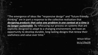 “The emergence of ideas like “responsive design” and “future-friendly 
thinking” are in part a response to the collective realization that 
designing products that solve one problem in one context at a time is 
no longer sustainable. By refocusing our process on systems that are 
explicitly designed to adapt to a changing environment, we have an 
opportunity to develop durable, long-lasting designs that renew their 
usefulness and value over time.” 
Wilson Miner 
bit.ly/1fbq5lB 
 