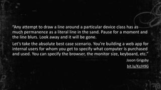 “Any attempt to draw a line around a particular device class has as 
much permanence as a literal line in the sand. Pause for a moment and 
the line blurs. Look away and it will be gone. 
Let’s take the absolute best case scenario. You’re building a web app for 
internal users for whom you get to specify what computer is purchased 
and used. You can specify the browser, the monitor size, keyboard, etc.” 
Jason Grigsby 
bit.ly/KzJH9G 
 