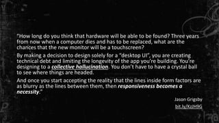 “How long do you think that hardware will be able to be found? Three years 
from now when a computer dies and has to be replaced, what are the 
chances that the new monitor will be a touchscreen? 
By making a decision to design solely for a “desktop UI”, you are creating 
technical debt and limiting the longevity of the app you’re building. You’re 
designing to a collective hallucination. You don’t have to have a crystal ball 
to see where things are headed. 
And once you start accepting the reality that the lines inside form factors are 
as blurry as the lines between them, then responsiveness becomes a 
necessity.” 
Jason Grigsby 
bit.ly/KzJH9G 
 