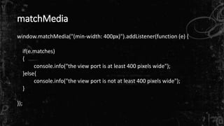 matchMedia 
window.matchMedia("(min-width: 400px)").addListener(function (e) { 
if(e.matches) 
{ 
console.info("the view port is at least 400 pixels wide"); 
}else{ 
console.info("the view port is not at least 400 pixels wide"); 
} 
}); 
 