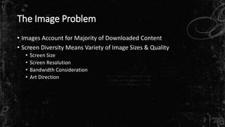 The Image Problem 
• Images Account for Majority of Downloaded Content 
• Screen Diversity Means Variety of Image Sizes & Quality 
• Screen Size 
• Screen Resolution 
• Bandwidth Consideration 
• Art Direction 
 