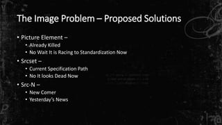 The Image Problem – Proposed Solutions 
• Picture Element – 
• Already Killed 
• No Wait It is Racing to Standardization Now 
• Srcset – 
• Current Specification Path 
• No It looks Dead Now 
• Src-N – 
• New Comer 
• Yesterday’s News 
 