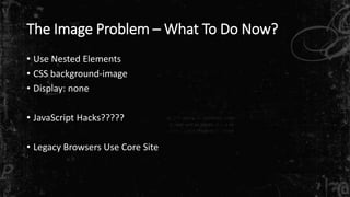 The Image Problem –What To Do Now? 
• Use Nested Elements 
• CSS background-image 
• Display: none 
• JavaScript Hacks????? 
• Legacy Browsers Use Core Site 
 
