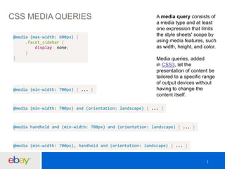 CSS MEDIA QUERIES A media query consists of 
a media type and at least 
one expression that limits 
the style sheets' scope by 
using media features, such 
as width, height, and color. 
Media queries, added 
in CSS3, let the 
presentation of content be 
tailored to a specific range 
of output devices without 
having to change the 
content itself. 
@media (max-width: 600px) { 
.facet_sidebar { 
display: none; 
} 
} 
@media (min-width: 700px) { ... } 
@media (min-width: 700px) and (orientation: landscape) { ... } 
@media handheld and (min-width: 700px) and (orientation: landscape) { ... } 
@media (min-width: 700px), handheld and (orientation: landscape) { ... } 
 