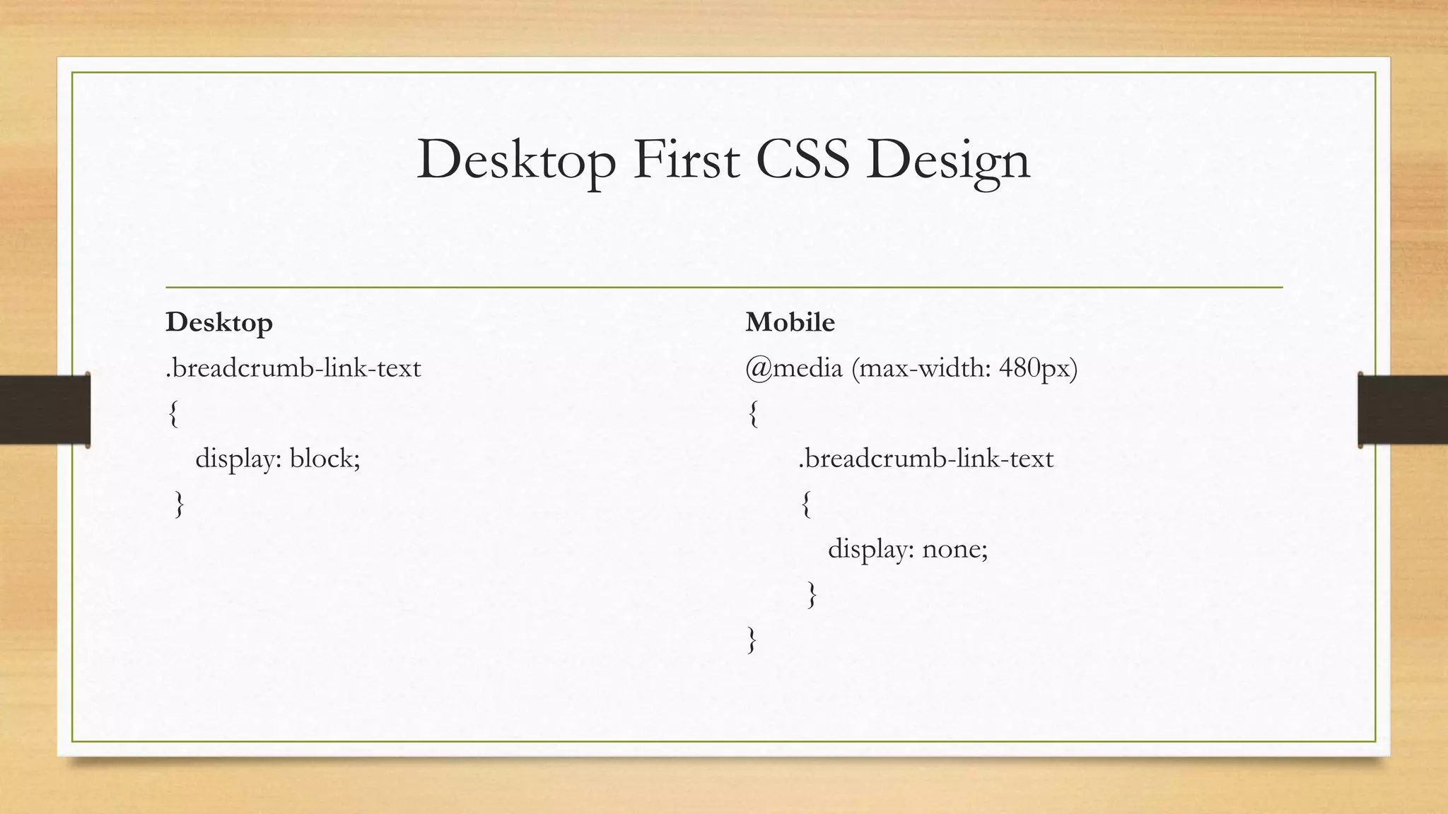 Desktop First CSS Design 
Desktop 
.breadcrumb-link-text 
{ 
display: block; 
} 
Mobile 
@media (max-width: 480px) 
{ 
.breadcrumb-link-text 
{ 
display: none; 
} 
} 
 