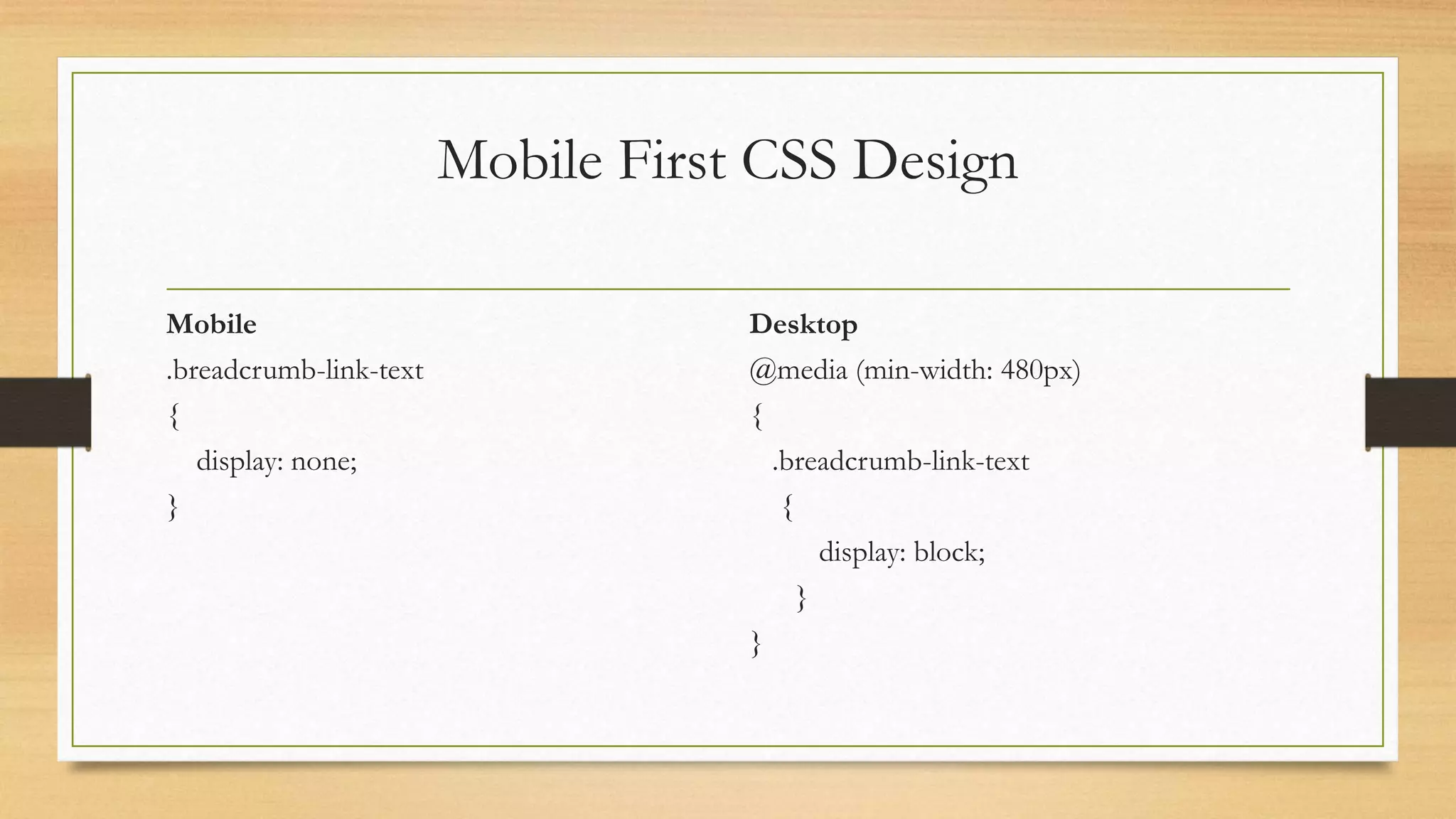 Mobile First CSS Design 
Mobile 
.breadcrumb-link-text 
{ 
display: none; 
} 
Desktop 
@media (min-width: 480px) 
{ 
.breadcrumb-link-text 
{ 
display: block; 
} 
} 
 