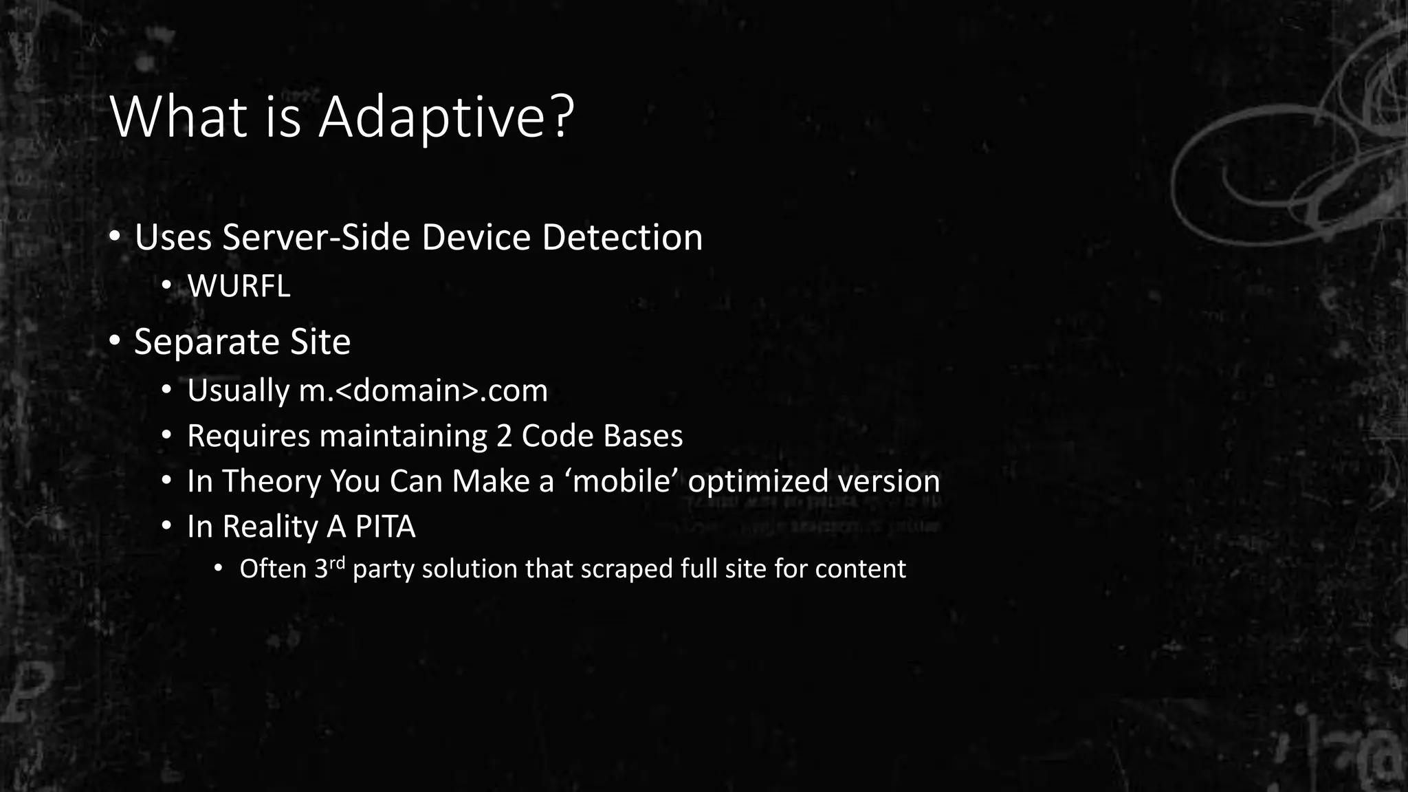 What is Adaptive?
• Uses Server-Side Device Detection
• WURFL
• Separate Site
• Usually m.<domain>.com
• Requires maintaining 2 Code Bases
• In Theory You Can Make a ‘mobile’ optimized version
• In Reality A PITA
• Often 3rd party solution that scraped full site for content
 