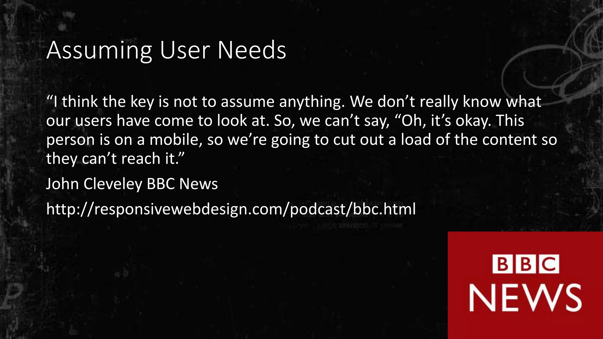 Assuming User Needs
“I think the key is not to assume anything. We don’t really know what
our users have come to look at. So, we can’t say, “Oh, it’s okay. This
person is on a mobile, so we’re going to cut out a load of the content so
they can’t reach it.”
John Cleveley BBC News
http://responsivewebdesign.com/podcast/bbc.html
 