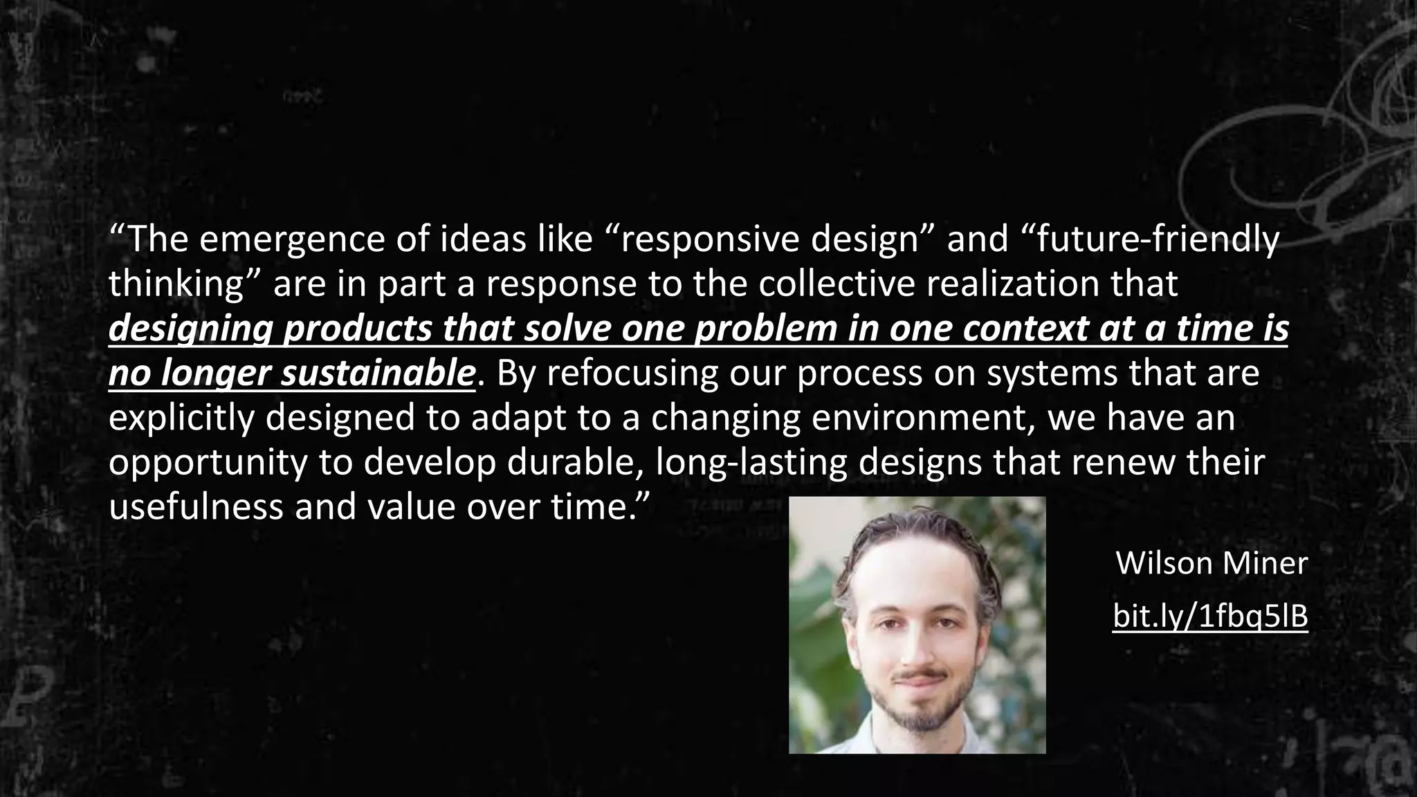 “The emergence of ideas like “responsive design” and “future-friendly
thinking” are in part a response to the collective realization that
designing products that solve one problem in one context at a time is
no longer sustainable. By refocusing our process on systems that are
explicitly designed to adapt to a changing environment, we have an
opportunity to develop durable, long-lasting designs that renew their
usefulness and value over time.”
Wilson Miner
bit.ly/1fbq5lB
 