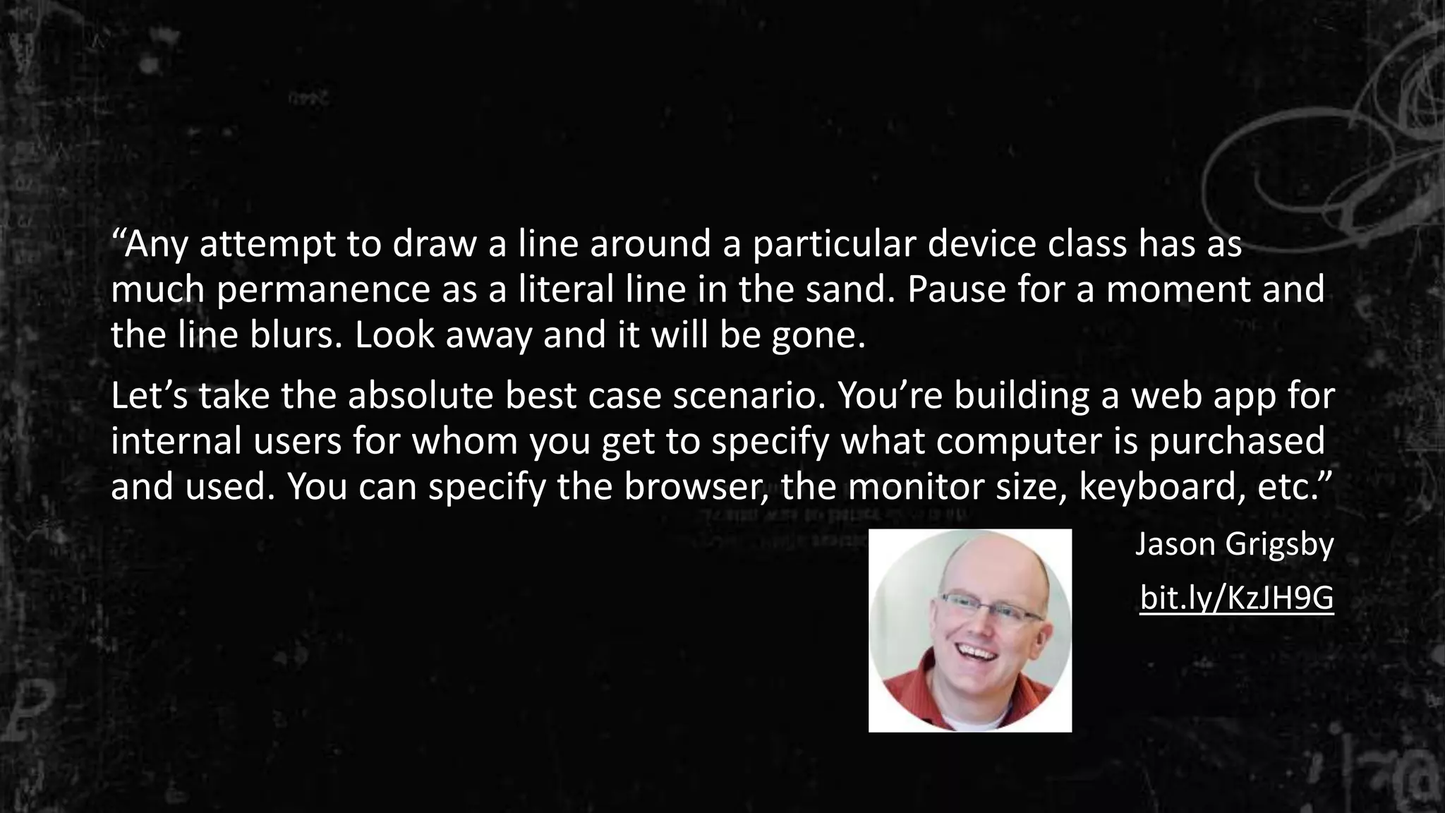 “Any attempt to draw a line around a particular device class has as
much permanence as a literal line in the sand. Pause for a moment and
the line blurs. Look away and it will be gone.
Let’s take the absolute best case scenario. You’re building a web app for
internal users for whom you get to specify what computer is purchased
and used. You can specify the browser, the monitor size, keyboard, etc.”
Jason Grigsby
bit.ly/KzJH9G
 