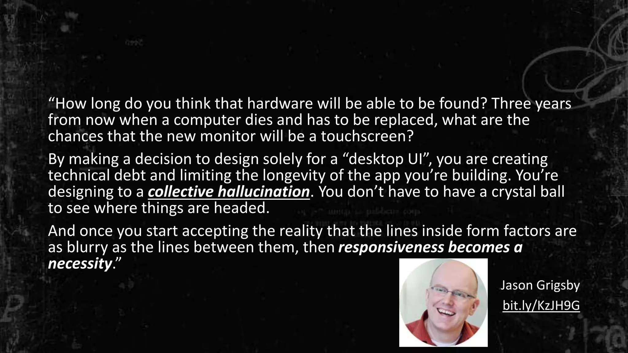 “How long do you think that hardware will be able to be found? Three years
from now when a computer dies and has to be replaced, what are the
chances that the new monitor will be a touchscreen?
By making a decision to design solely for a “desktop UI”, you are creating
technical debt and limiting the longevity of the app you’re building. You’re
designing to a collective hallucination. You don’t have to have a crystal ball
to see where things are headed.
And once you start accepting the reality that the lines inside form factors are
as blurry as the lines between them, then responsiveness becomes a
necessity.”
Jason Grigsby
bit.ly/KzJH9G
 