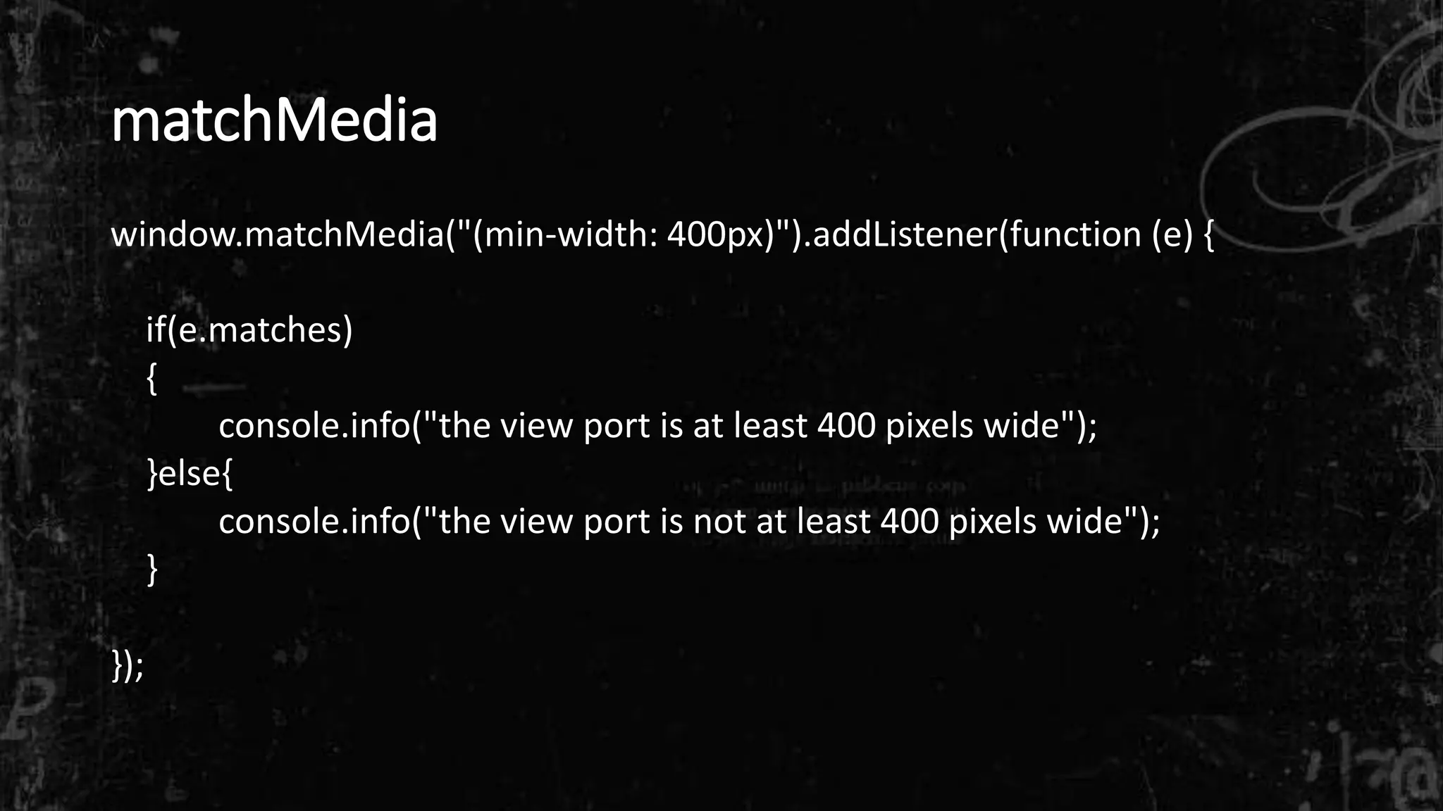 matchMedia
window.matchMedia("(min-width: 400px)").addListener(function (e) {
if(e.matches)
{
console.info("the view port is at least 400 pixels wide");
}else{
console.info("the view port is not at least 400 pixels wide");
}
});
 