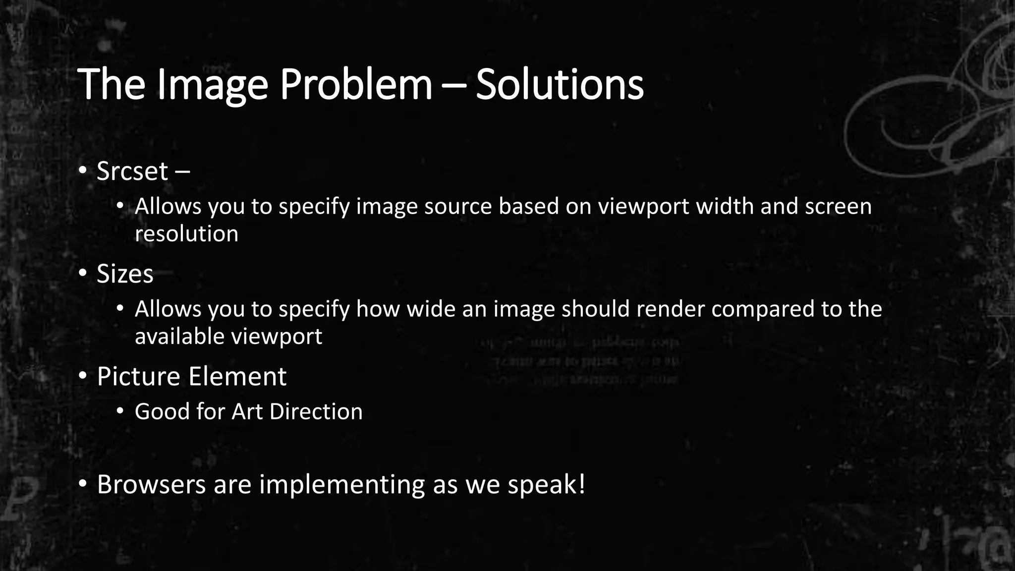 The Image Problem – Solutions
• Srcset –
• Allows you to specify image source based on viewport width and screen
resolution
• Sizes
• Allows you to specify how wide an image should render compared to the
available viewport
• Picture Element
• Good for Art Direction
• Browsers are implementing as we speak!
 