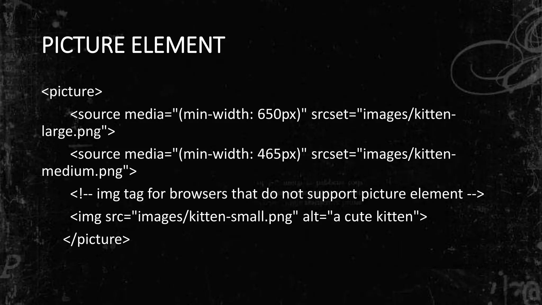 PICTURE ELEMENT
<picture>
<source media="(min-width: 650px)" srcset="images/kitten-
large.png">
<source media="(min-width: 465px)" srcset="images/kitten-
medium.png">
<!-- img tag for browsers that do not support picture element -->
<img src="images/kitten-small.png" alt="a cute kitten">
</picture>
 