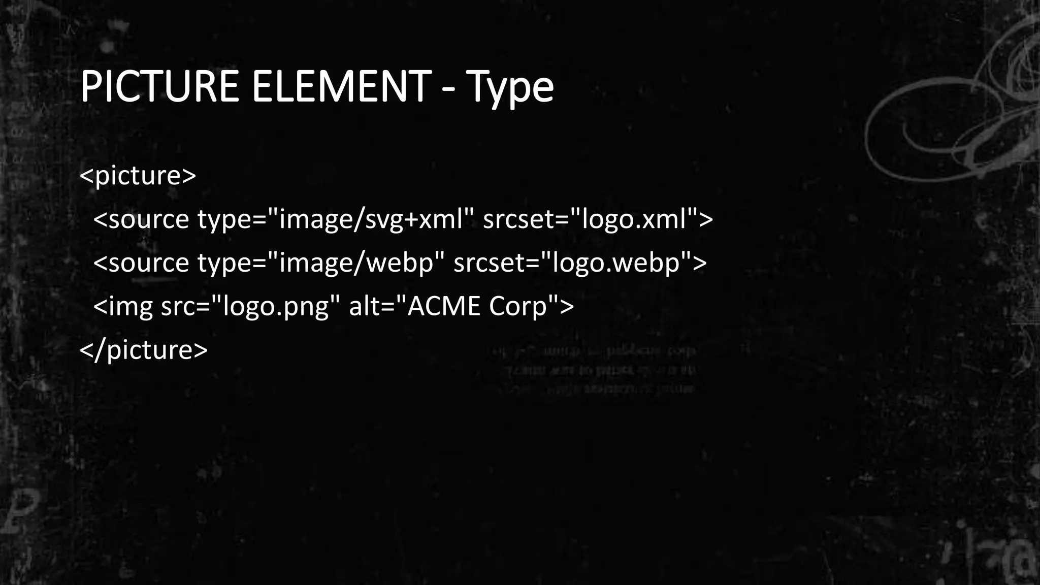 PICTURE ELEMENT - Type
<picture>
<source type="image/svg+xml" srcset="logo.xml">
<source type="image/webp" srcset="logo.webp">
<img src="logo.png" alt="ACME Corp">
</picture>
 