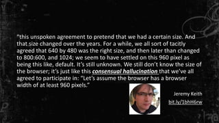 “this unspoken agreement to pretend that we had a certain size. And
that size changed over the years. For a while, we all sort of tacitly
agreed that 640 by 480 was the right size, and then later than changed
to 800:600, and 1024; we seem to have settled on this 960 pixel as
being this like, default. It’s still unknown. We still don’t know the size of
the browser; it’s just like this consensual hallucination that we’ve all
agreed to participate in: “Let’s assume the browser has a browser
width of at least 960 pixels.”
Jeremy Keith
bit.ly/1bhH6rw
 