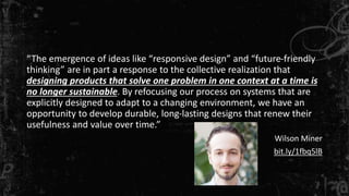 “The emergence of ideas like “responsive design” and “future-friendly
thinking” are in part a response to the collective realization that
designing products that solve one problem in one context at a time is
no longer sustainable. By refocusing our process on systems that are
explicitly designed to adapt to a changing environment, we have an
opportunity to develop durable, long-lasting designs that renew their
usefulness and value over time.”
Wilson Miner
bit.ly/1fbq5lB
 