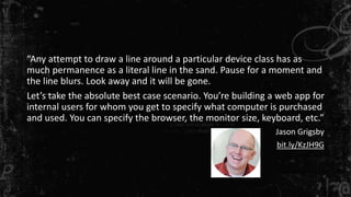 “Any attempt to draw a line around a particular device class has as
much permanence as a literal line in the sand. Pause for a moment and
the line blurs. Look away and it will be gone.
Let’s take the absolute best case scenario. You’re building a web app for
internal users for whom you get to specify what computer is purchased
and used. You can specify the browser, the monitor size, keyboard, etc.”
Jason Grigsby
bit.ly/KzJH9G
 