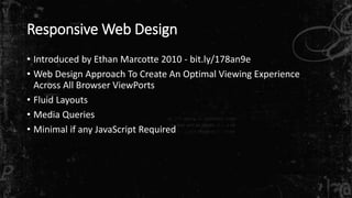 Responsive Web Design
• Introduced by Ethan Marcotte 2010 - bit.ly/178an9e
• Web Design Approach To Create An Optimal Viewing Experience
Across All Browser ViewPorts
• Fluid Layouts
• Media Queries
• Minimal if any JavaScript Required
 