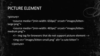 PICTURE ELEMENT
<picture>
<source media="(min-width: 650px)" srcset="images/kitten-
large.png">
<source media="(min-width: 465px)" srcset="images/kitten-
medium.png">
<!-- img tag for browsers that do not support picture element -->
<img src="images/kitten-small.png" alt="a cute kitten">
</picture>
 