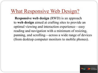What Responsive Web Design?
Responsive web design (RWD) is an approach
to web design aimed at crafting sites to provide an
optimal viewing and interaction experience—easy
reading and navigation with a minimum of resizing,
panning, and scrolling—across a wide range of devices
(from desktop computer monitors to mobile phones).
 