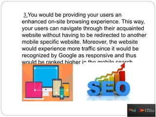 3.You would be providing your users an
enhanced on-site browsing experience. This way,
your users can navigate through their acquainted
website without having to be redirected to another
mobile specific website. Moreover, the website
would experience more traffic since it would be
recognized by Google as responsive and thus
would be ranked higher in the mobile search
results.
 