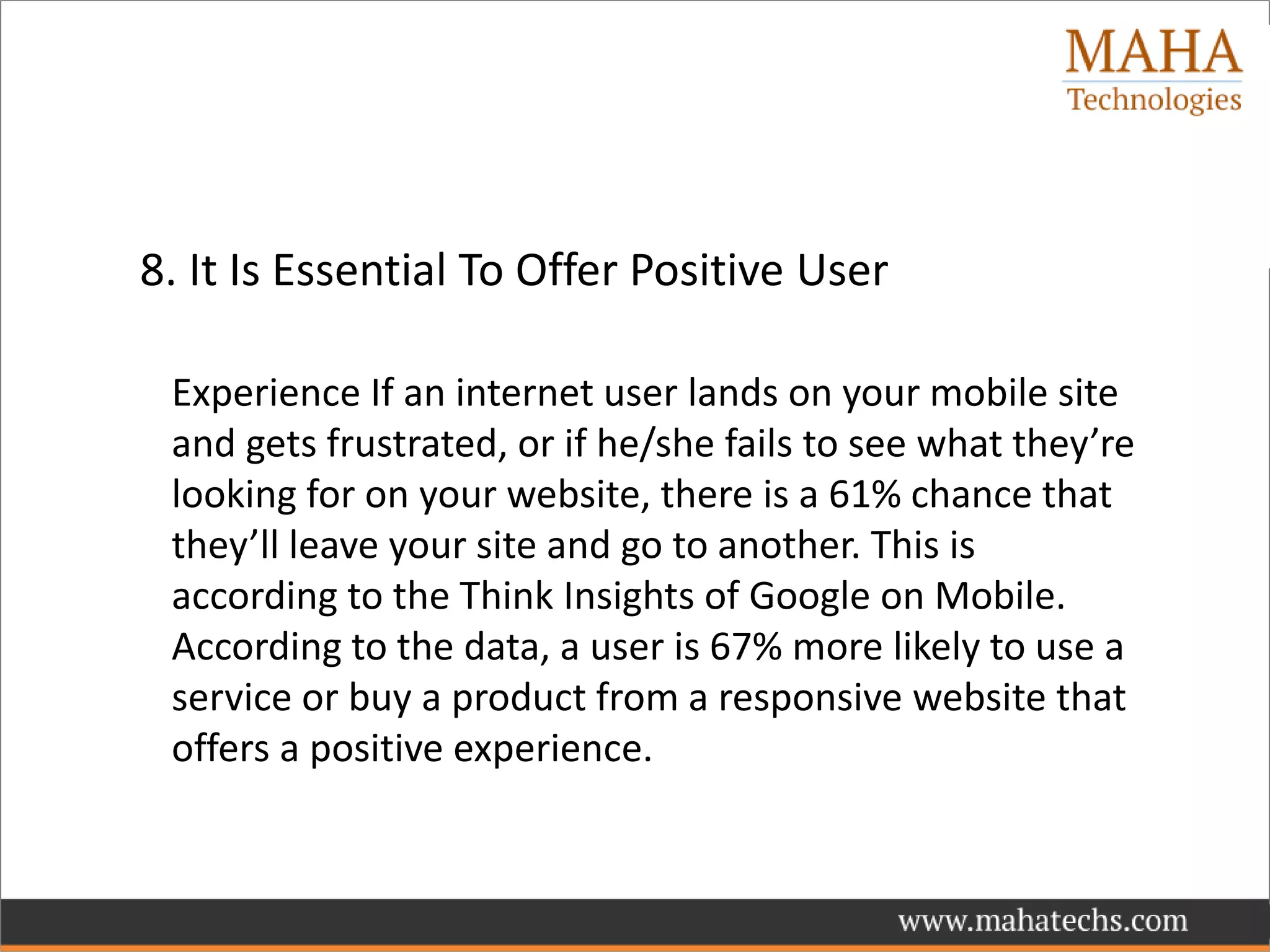 8. It Is Essential To Offer Positive User
Experience If an internet user lands on your mobile site
and gets frustrated, or if he/she fails to see what they’re
looking for on your website, there is a 61% chance that
they’ll leave your site and go to another. This is
according to the Think Insights of Google on Mobile.
According to the data, a user is 67% more likely to use a
service or buy a product from a responsive website that
offers a positive experience.
 