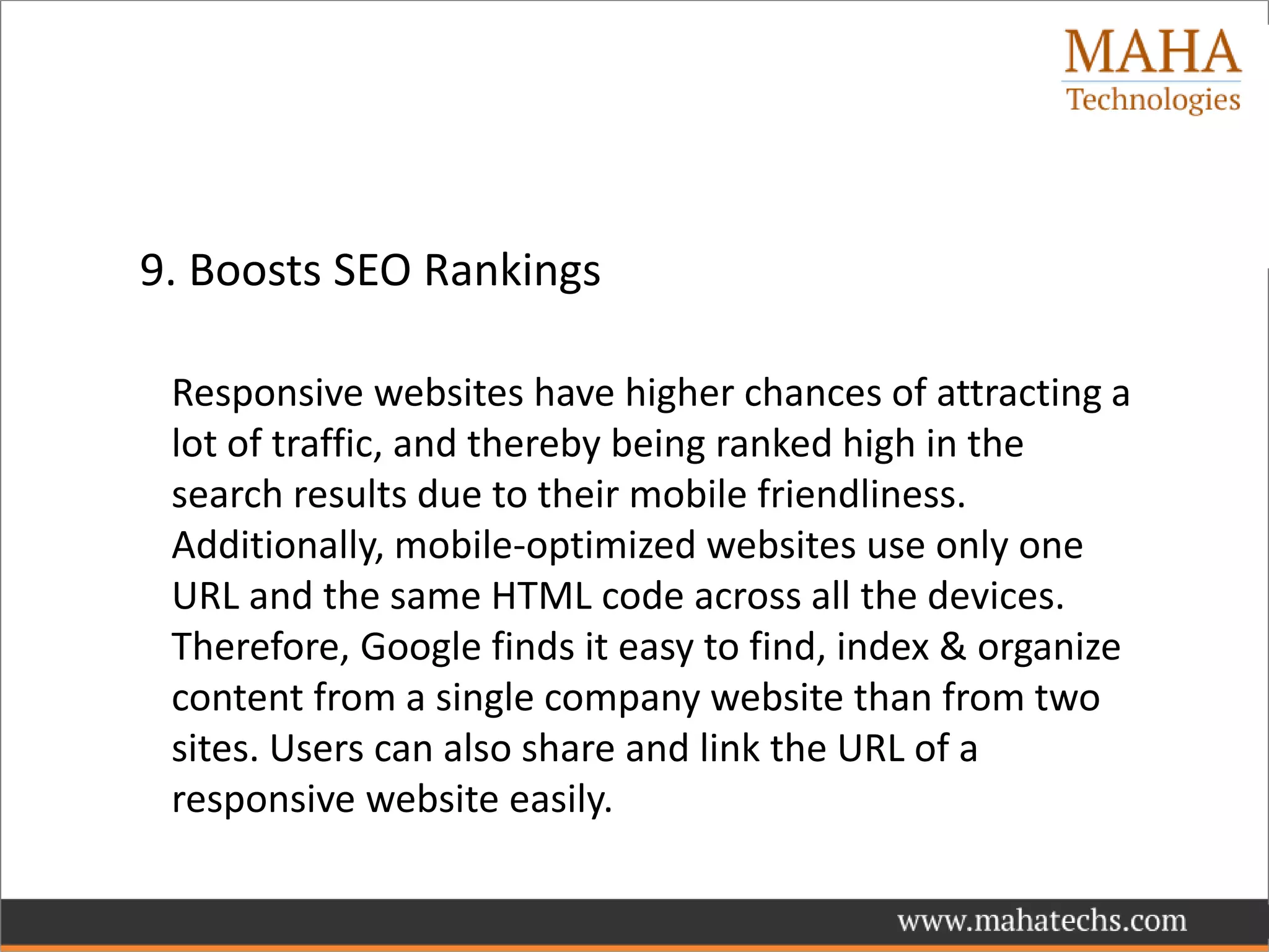 9. Boosts SEO Rankings
Responsive websites have higher chances of attracting a
lot of traffic, and thereby being ranked high in the
search results due to their mobile friendliness.
Additionally, mobile-optimized websites use only one
URL and the same HTML code across all the devices.
Therefore, Google finds it easy to find, index & organize
content from a single company website than from two
sites. Users can also share and link the URL of a
responsive website easily.
 