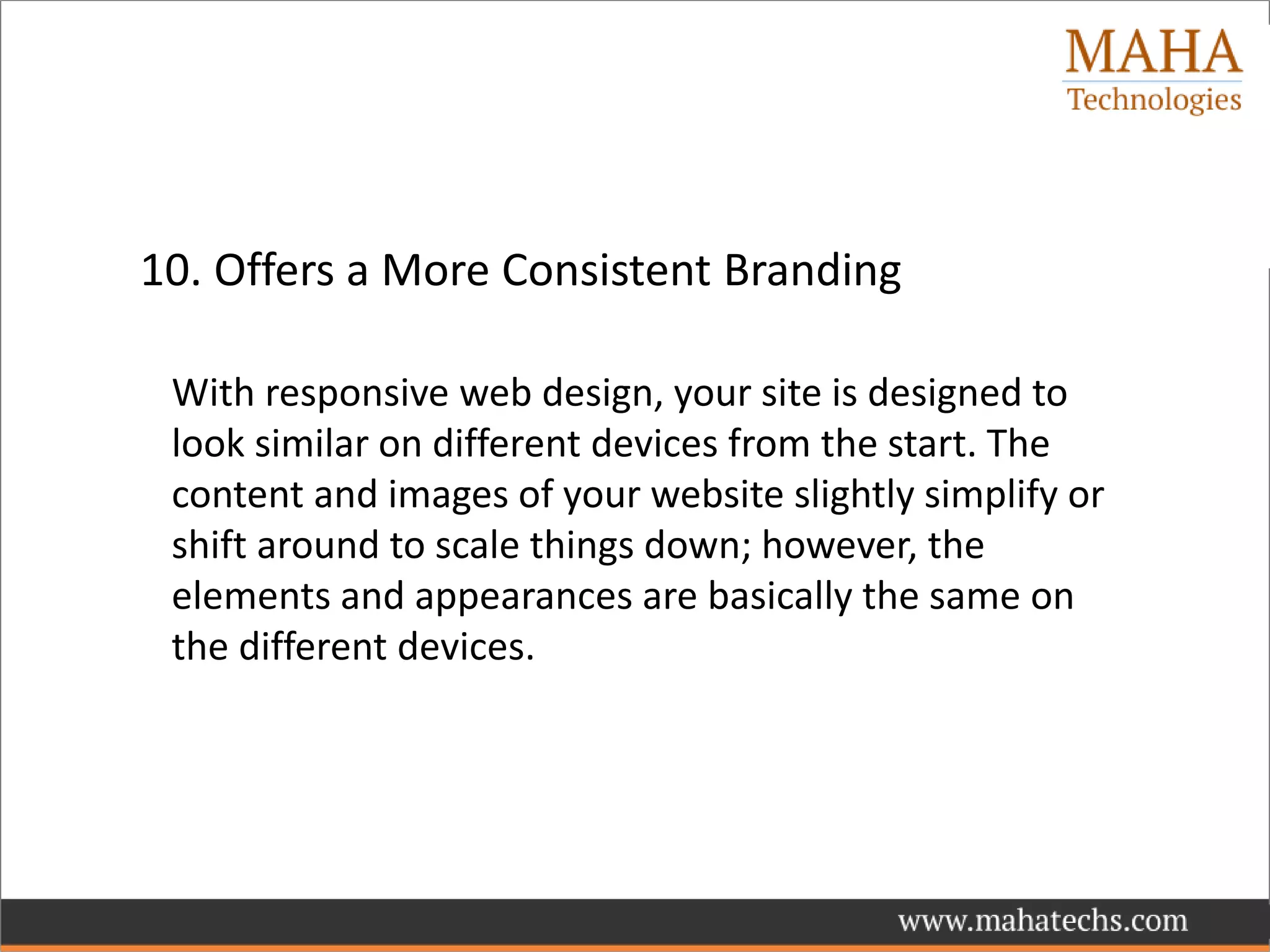 10. Offers a More Consistent Branding
With responsive web design, your site is designed to
look similar on different devices from the start. The
content and images of your website slightly simplify or
shift around to scale things down; however, the
elements and appearances are basically the same on
the different devices.
 