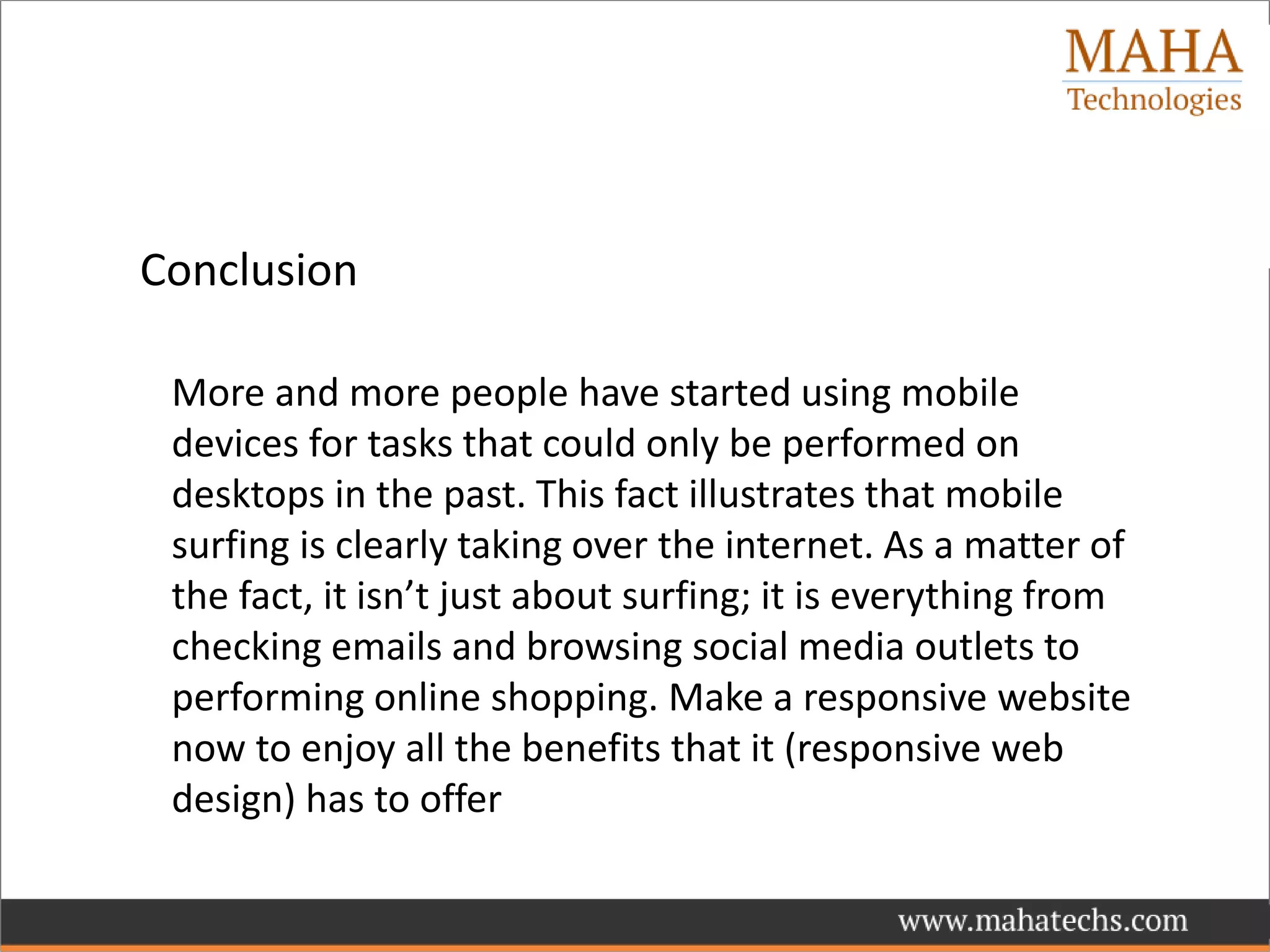 Conclusion
More and more people have started using mobile
devices for tasks that could only be performed on
desktops in the past. This fact illustrates that mobile
surfing is clearly taking over the internet. As a matter of
the fact, it isn’t just about surfing; it is everything from
checking emails and browsing social media outlets to
performing online shopping. Make a responsive website
now to enjoy all the benefits that it (responsive web
design) has to offer
 