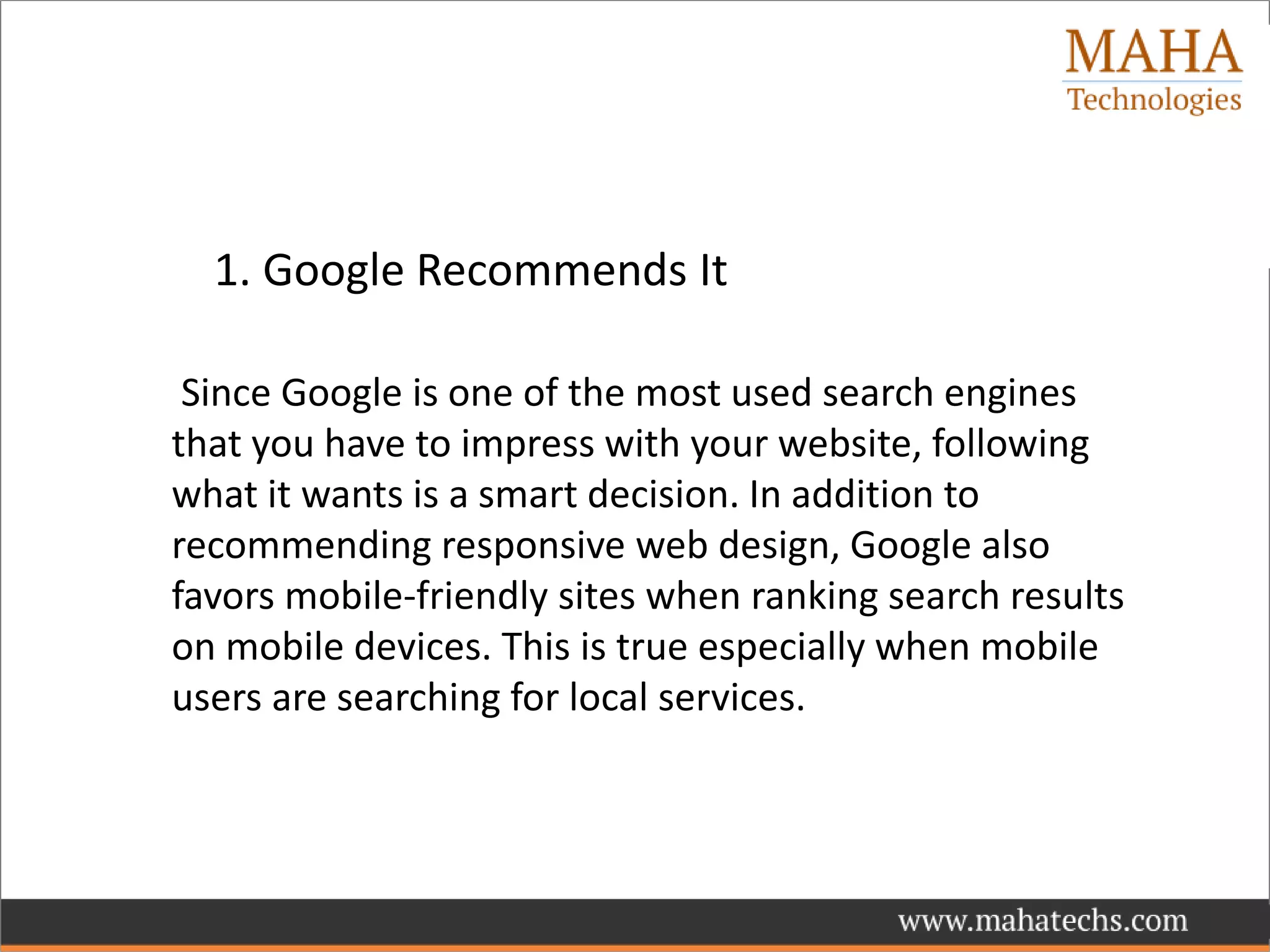 1. Google Recommends It
Since Google is one of the most used search engines
that you have to impress with your website, following
what it wants is a smart decision. In addition to
recommending responsive web design, Google also
favors mobile-friendly sites when ranking search results
on mobile devices. This is true especially when mobile
users are searching for local services.
 