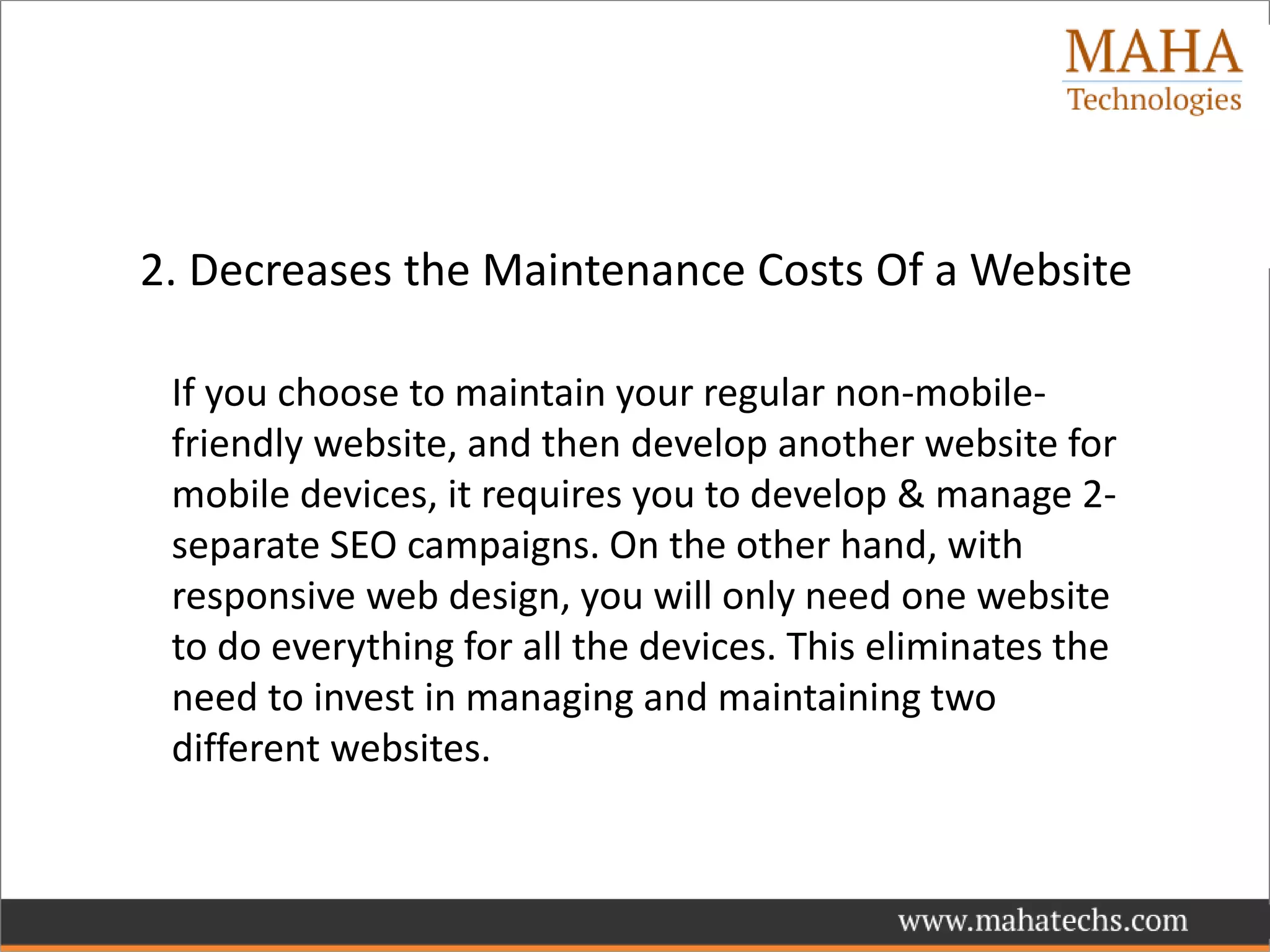 2. Decreases the Maintenance Costs Of a Website
If you choose to maintain your regular non-mobile-
friendly website, and then develop another website for
mobile devices, it requires you to develop & manage 2-
separate SEO campaigns. On the other hand, with
responsive web design, you will only need one website
to do everything for all the devices. This eliminates the
need to invest in managing and maintaining two
different websites.
 