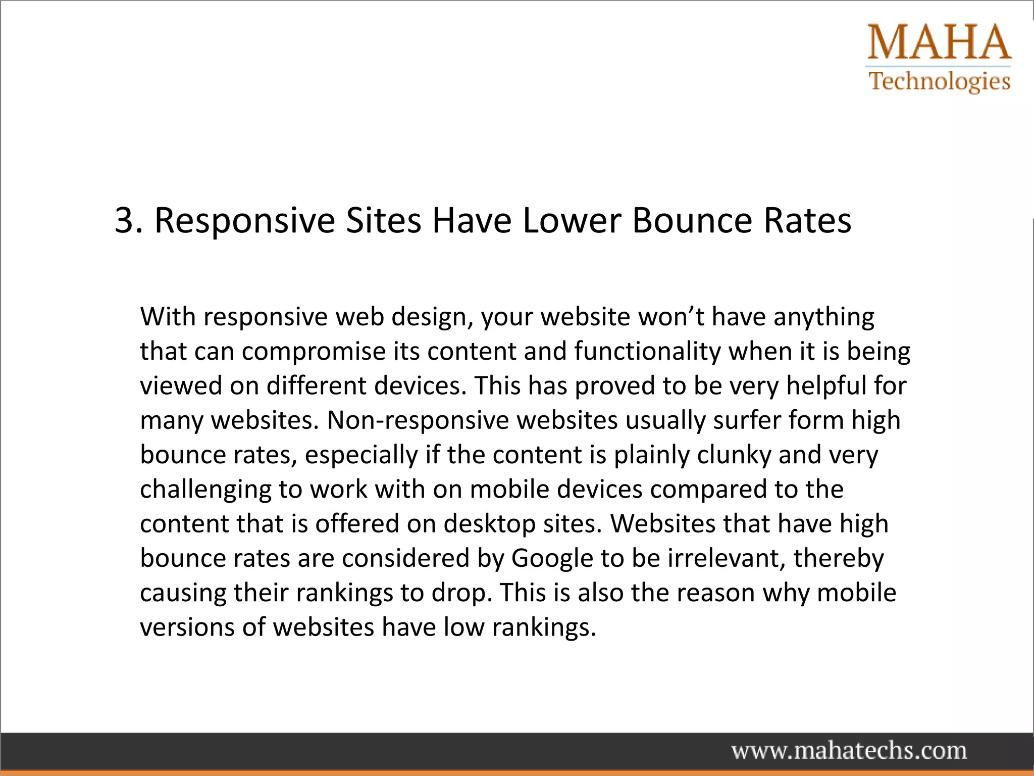 3. Responsive Sites Have Lower Bounce Rates
With responsive web design, your website won’t have anything
that can compromise its content and functionality when it is being
viewed on different devices. This has proved to be very helpful for
many websites. Non-responsive websites usually surfer form high
bounce rates, especially if the content is plainly clunky and very
challenging to work with on mobile devices compared to the
content that is offered on desktop sites. Websites that have high
bounce rates are considered by Google to be irrelevant, thereby
causing their rankings to drop. This is also the reason why mobile
versions of websites have low rankings.
 