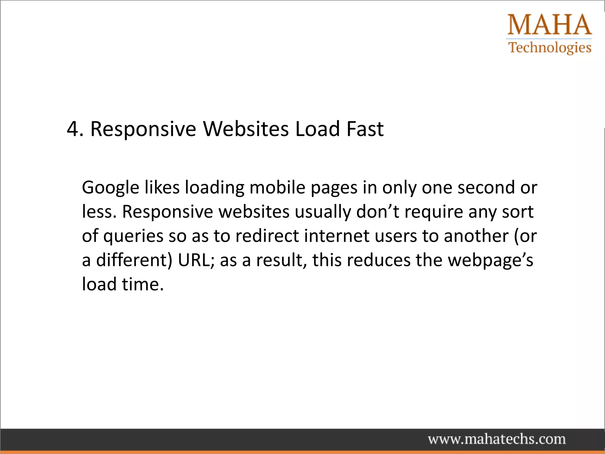 4. Responsive Websites Load Fast
Google likes loading mobile pages in only one second or
less. Responsive websites usually don’t require any sort
of queries so as to redirect internet users to another (or
a different) URL; as a result, this reduces the webpage’s
load time.
 